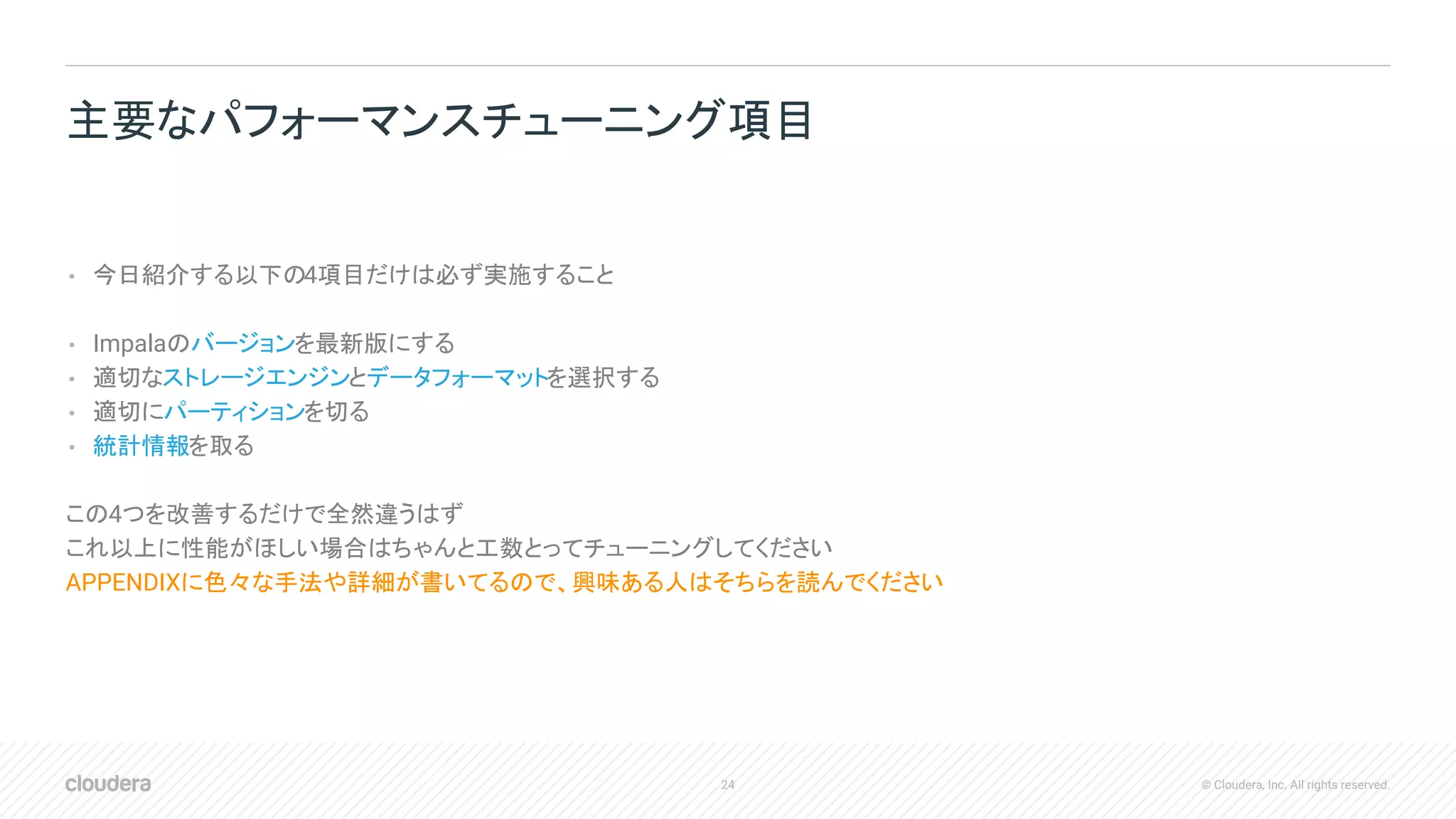 24 © Cloudera, Inc. All rights reserved.
• 今日紹介する以下の4項目だけは必ず実施すること
• Impalaのバージョンを最新版にする
• 適切なストレージエンジンとデータフォーマットを選択する
• 適切にパーティションを切る
• 統計情報を取る
この4つを改善するだけで全然違うはず
これ以上に性能がほしい場合はちゃんと工数とってチューニングしてください
APPENDIXに色々な手法や詳細が書いてるので、興味ある人はそちらを読んでください
主要なパフォーマンスチューニング項目
 