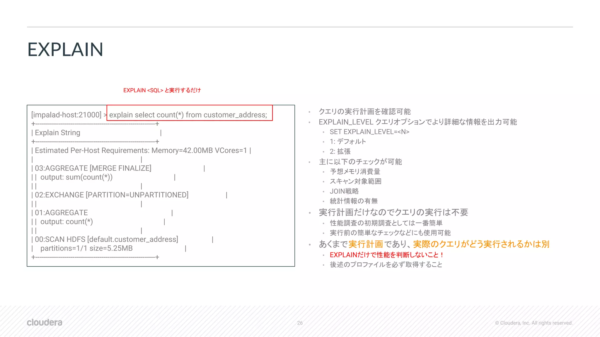 26 © Cloudera, Inc. All rights reserved.
• クエリの実行計画を確認可能
• EXPLAIN_LEVEL クエリオプションでより詳細な情報を出力可能
• SET EXPLAIN_LEVEL=<N>
• 1: デフォルト
• 2: 拡張
• 主に以下のチェックが可能
• 予想メモリ消費量
• スキャン対象範囲
• JOIN戦略
• 統計情報の有無
• 実行計画だけなのでクエリの実行は不要
• 性能調査の初期調査としては一番簡単
• 実行前の簡単なチェックなどにも使用可能
• あくまで実行計画であり、実際のクエリがどう実行されるかは別
• EXPLAINだけで性能を判断しないこと！
• 後述のプロファイルを必ず取得すること
EXPLAIN
[impalad-host:21000] > explain select count(*) from customer_address;
+----------------------------------------------------------+
| Explain String |
+----------------------------------------------------------+
| Estimated Per-Host Requirements: Memory=42.00MB VCores=1 |
| |
| 03:AGGREGATE [MERGE FINALIZE] |
| | output: sum(count(*)) |
| | |
| 02:EXCHANGE [PARTITION=UNPARTITIONED] |
| | |
| 01:AGGREGATE |
| | output: count(*) |
| | |
| 00:SCAN HDFS [default.customer_address] |
| partitions=1/1 size=5.25MB |
+----------------------------------------------------------+
EXPLAIN <SQL> と実行するだけ
 