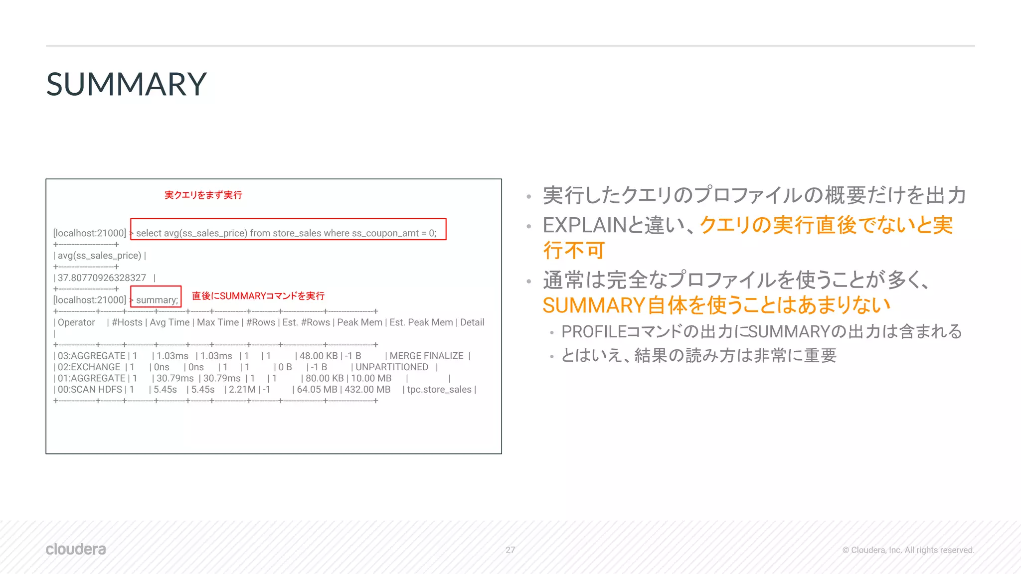 27 © Cloudera, Inc. All rights reserved.
• 実行したクエリのプロファイルの概要だけを出力
• EXPLAINと違い、クエリの実行直後でないと実
行不可
• 通常は完全なプロファイルを使うことが多く、
SUMMARY自体を使うことはあまりない
• PROFILEコマンドの出力にSUMMARYの出力は含まれる
• とはいえ、結果の読み方は非常に重要
SUMMARY
[localhost:21000] > select avg(ss_sales_price) from store_sales where ss_coupon_amt = 0;
+---------------------+
| avg(ss_sales_price) |
+---------------------+
| 37.80770926328327 |
+---------------------+
[localhost:21000] > summary;
+--------------+--------+----------+----------+-------+------------+----------+---------------+-----------------+
| Operator | #Hosts | Avg Time | Max Time | #Rows | Est. #Rows | Peak Mem | Est. Peak Mem | Detail
|
+--------------+--------+----------+----------+-------+------------+----------+---------------+-----------------+
| 03:AGGREGATE | 1 | 1.03ms | 1.03ms | 1 | 1 | 48.00 KB | -1 B | MERGE FINALIZE |
| 02:EXCHANGE | 1 | 0ns | 0ns | 1 | 1 | 0 B | -1 B | UNPARTITIONED |
| 01:AGGREGATE | 1 | 30.79ms | 30.79ms | 1 | 1 | 80.00 KB | 10.00 MB | |
| 00:SCAN HDFS | 1 | 5.45s | 5.45s | 2.21M | -1 | 64.05 MB | 432.00 MB | tpc.store_sales |
+--------------+--------+----------+----------+-------+------------+----------+---------------+-----------------+
実クエリをまず実行
直後にSUMMARYコマンドを実行
 