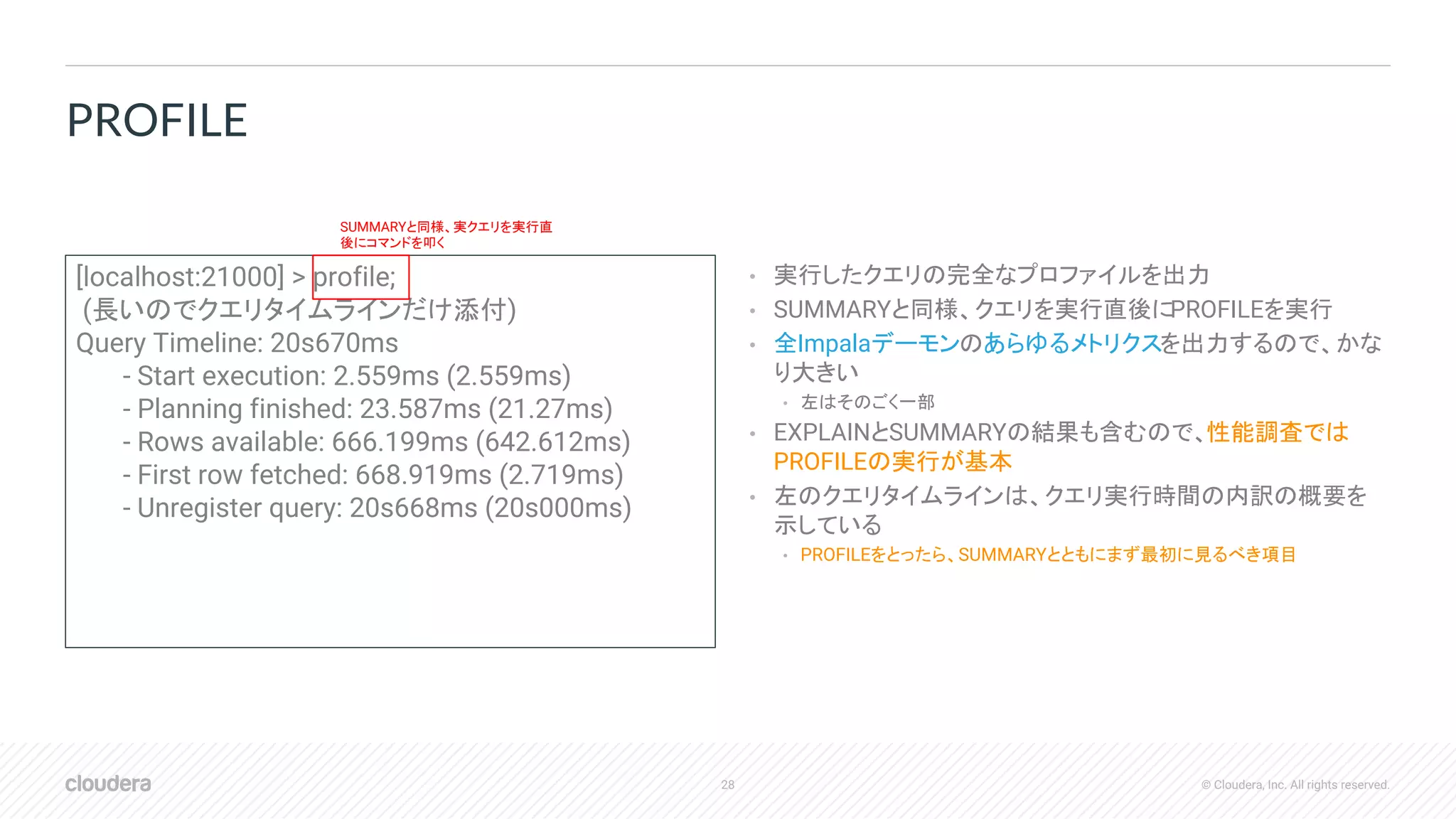 28 © Cloudera, Inc. All rights reserved.
• 実行したクエリの完全なプロファイルを出力
• SUMMARYと同様、クエリを実行直後にPROFILEを実行
• 全Impalaデーモンのあらゆるメトリクスを出力するので、かな
り大きい
• 左はそのごく一部
• EXPLAINとSUMMARYの結果も含むので、性能調査では
PROFILEの実行が基本
• 左のクエリタイムラインは、クエリ実行時間の内訳の概要を
示している
• PROFILEをとったら、SUMMARYとともにまず最初に見るべき項目
PROFILE
[localhost:21000] > profile;
(長いのでクエリタイムラインだけ添付)
Query Timeline: 20s670ms
- Start execution: 2.559ms (2.559ms)
- Planning finished: 23.587ms (21.27ms)
- Rows available: 666.199ms (642.612ms)
- First row fetched: 668.919ms (2.719ms)
- Unregister query: 20s668ms (20s000ms)
SUMMARYと同様、実クエリを実行直
後にコマンドを叩く
 