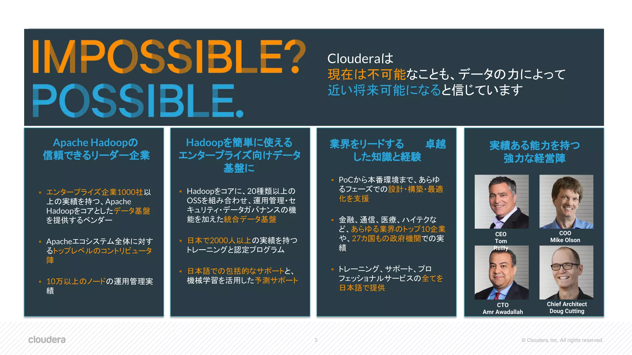 3 © Cloudera, Inc. All rights reserved.
Clouderaは
現在は不可能なことも、データの力によって
近い将来可能になると信じています
Apache Hadoopの
信頼できるリーダー企業
▪ エンタープライズ企業1000社以
上の実績を持つ、Apache
Hadoopをコアとしたデータ基盤
を提供するベンダー
▪ Apacheエコシステム全体に対す
るトップレベルのコントリビュータ
陣
▪ 10万以上のノードの運用管理実
績
Hadoopを簡単に使える
企業向けソリューションに
▪ 検証・認定済みで、サポートも行う
Apache Hadoopディストリビュー
ション
▪ Hadoop管理者用マネジメント・ソフ
トウェア群
▪ トレーニングと認定プログラム
▪ 包括的なサポートとコンサルティン
グサービス
Hadoopを簡単に使える
エンタープライズ向けデータ
基盤に
▪ Hadoopをコアに、20種類以上の
OSSを組み合わせ、運用管理・セ
キュリティ・データガバナンスの機
能を加えた統合データ基盤
▪ 日本で2000人以上の実績を持つ
トレーニングと認定プログラム
▪ 日本語での包括的なサポートと、
機械学習を活用した予測サポート
業界をリードする　　　卓越
した知識と経験　　　　　　
▪ PoCから本番環境まで、あらゆ
るフェーズでの設計・構築・最適
化を支援
▪ 金融、通信、医療、ハイテクな
ど、あらゆる業界のトップ10企業
や、27カ国もの政府機関での実
績
▪ トレーニング、サポート、プロ
フェッショナルサービスの全てを
日本語で提供
実績ある能力を持つ
強力な経営陣
CEO
Tom
Reilly
COO
Mike Olson
CTO
Amr Awadallah
Chief Architect
Doug Cutting
 