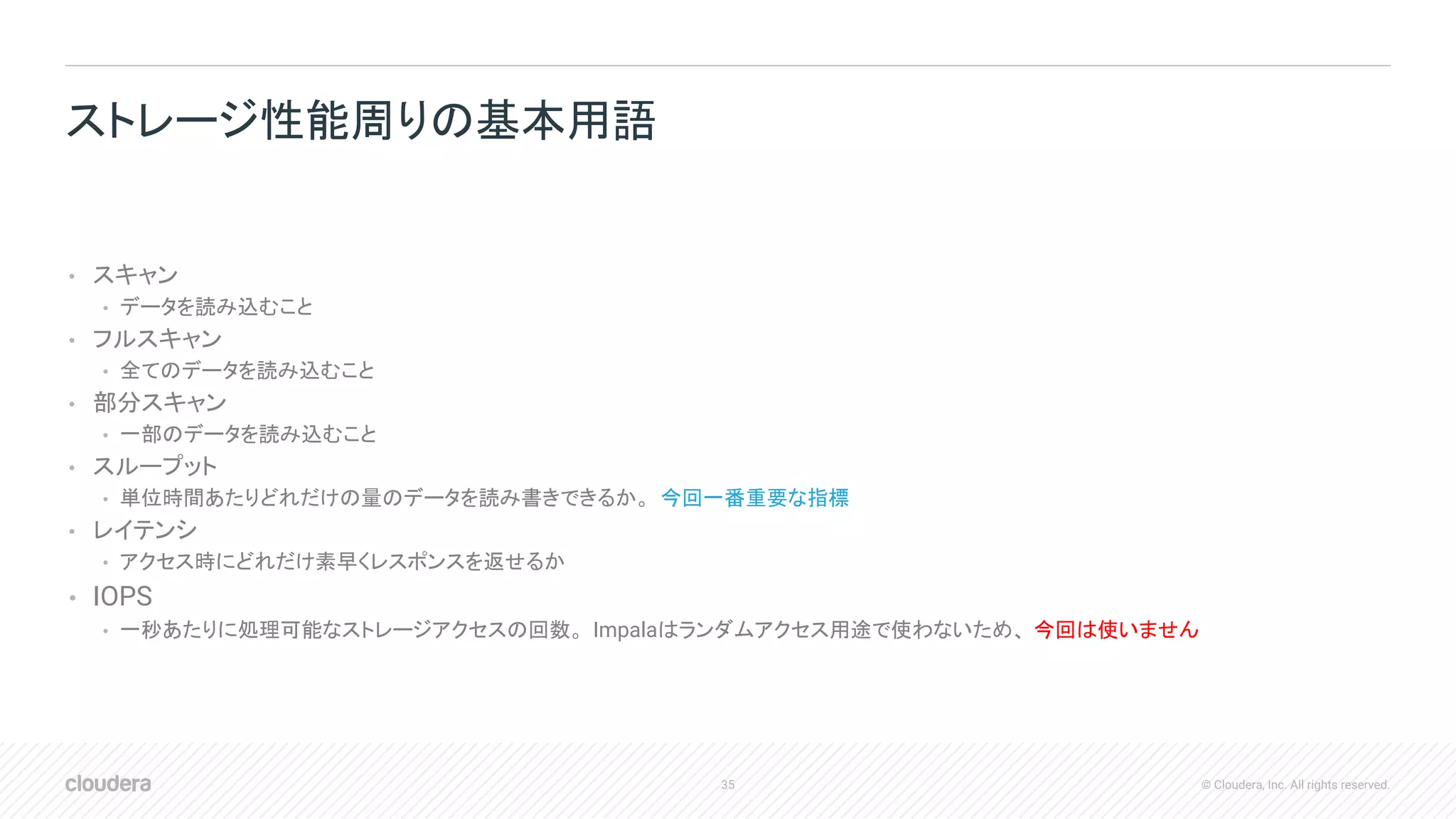 35 © Cloudera, Inc. All rights reserved.
• スキャン
• データを読み込むこと
• フルスキャン
• 全てのデータを読み込むこと
• 部分スキャン
• 一部のデータを読み込むこと
• スループット
• 単位時間あたりどれだけの量のデータを読み書きできるか。 今回一番重要な指標
• レイテンシ
• アクセス時にどれだけ素早くレスポンスを返せるか
• IOPS
• 一秒あたりに処理可能なストレージアクセスの回数。 Impalaはランダムアクセス用途で使わないため、 今回は使いません
ストレージ性能周りの基本用語
 