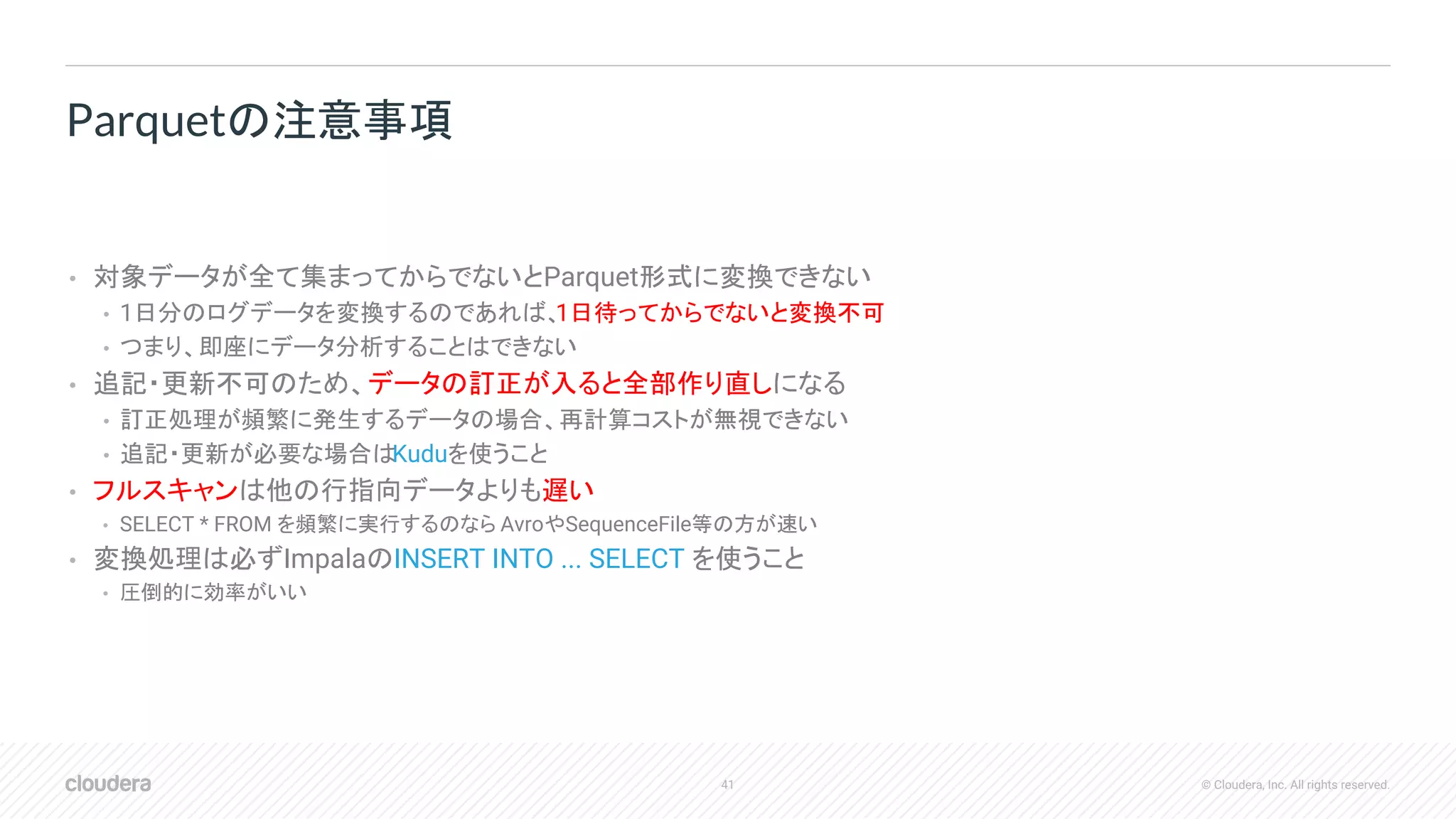41 © Cloudera, Inc. All rights reserved.
• 対象データが全て集まってからでないとParquet形式に変換できない
• 1日分のログデータを変換するのであれば、1日待ってからでないと変換不可
• つまり、即座にデータ分析することはできない
• 追記・更新不可のため、データの訂正が入ると全部作り直しになる
• 訂正処理が頻繁に発生するデータの場合、再計算コストが無視できない
• 追記・更新が必要な場合はKuduを使うこと
• フルスキャンは他の行指向データよりも遅い
• SELECT * FROM を頻繁に実行するのなら AvroやSequenceFile等の方が速い
• 変換処理は必ずImpalaのINSERT INTO ... SELECT を使うこと
• 圧倒的に効率がいい
Parquetの注意事項
 