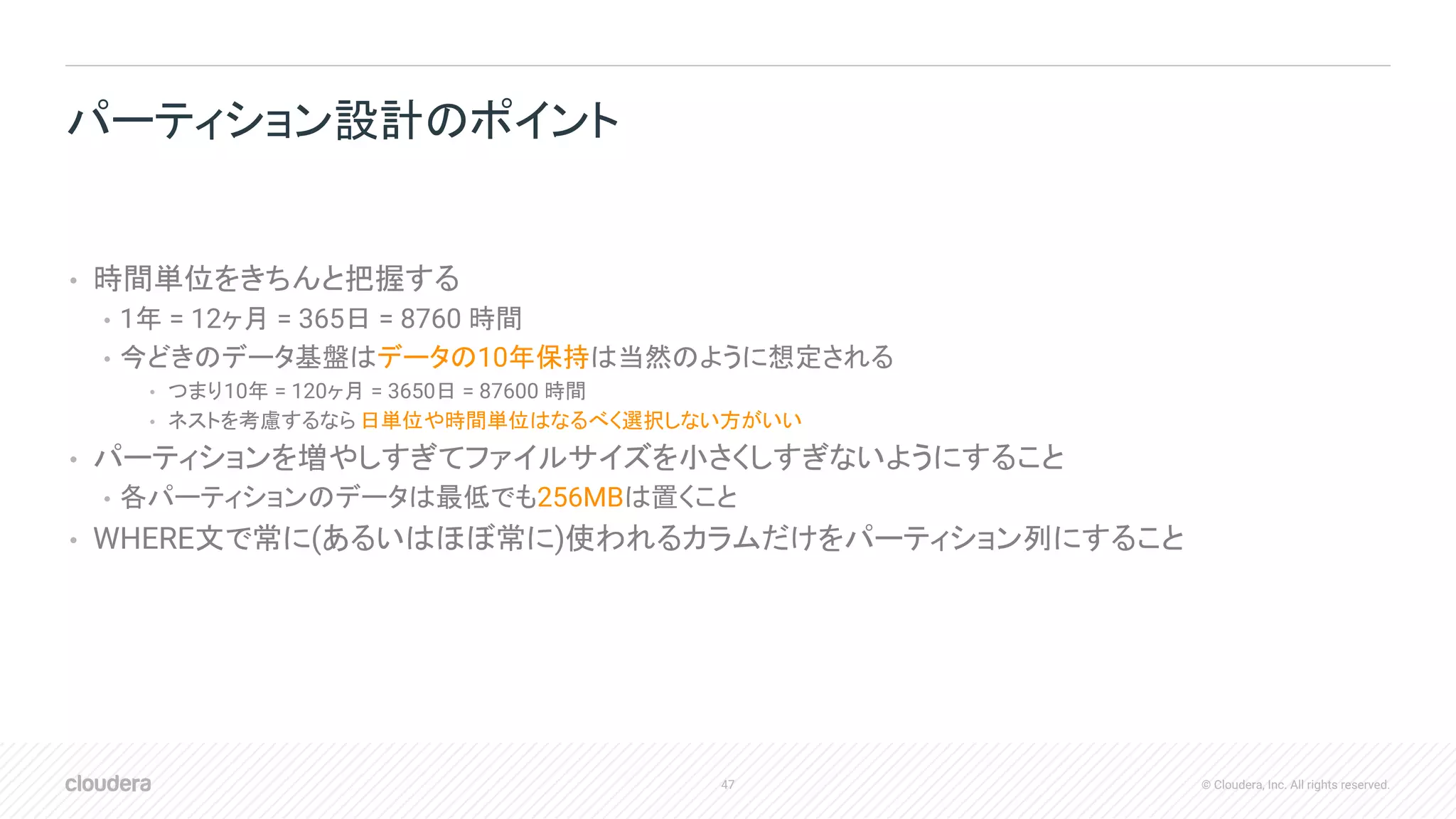 47 © Cloudera, Inc. All rights reserved.
• 時間単位をきちんと把握する
• 1年 = 12ヶ月 = 365日 = 8760 時間
• 今どきのデータ基盤はデータの10年保持は当然のように想定される
• つまり10年 = 120ヶ月 = 3650日 = 87600 時間
• ネストを考慮するなら 日単位や時間単位はなるべく選択しない方がいい
• パーティションを増やしすぎてファイルサイズを小さくしすぎないようにすること
• 各パーティションのデータは最低でも256MBは置くこと
• WHERE文で常に(あるいはほぼ常に)使われるカラムだけをパーティション列にすること
パーティション設計のポイント
 