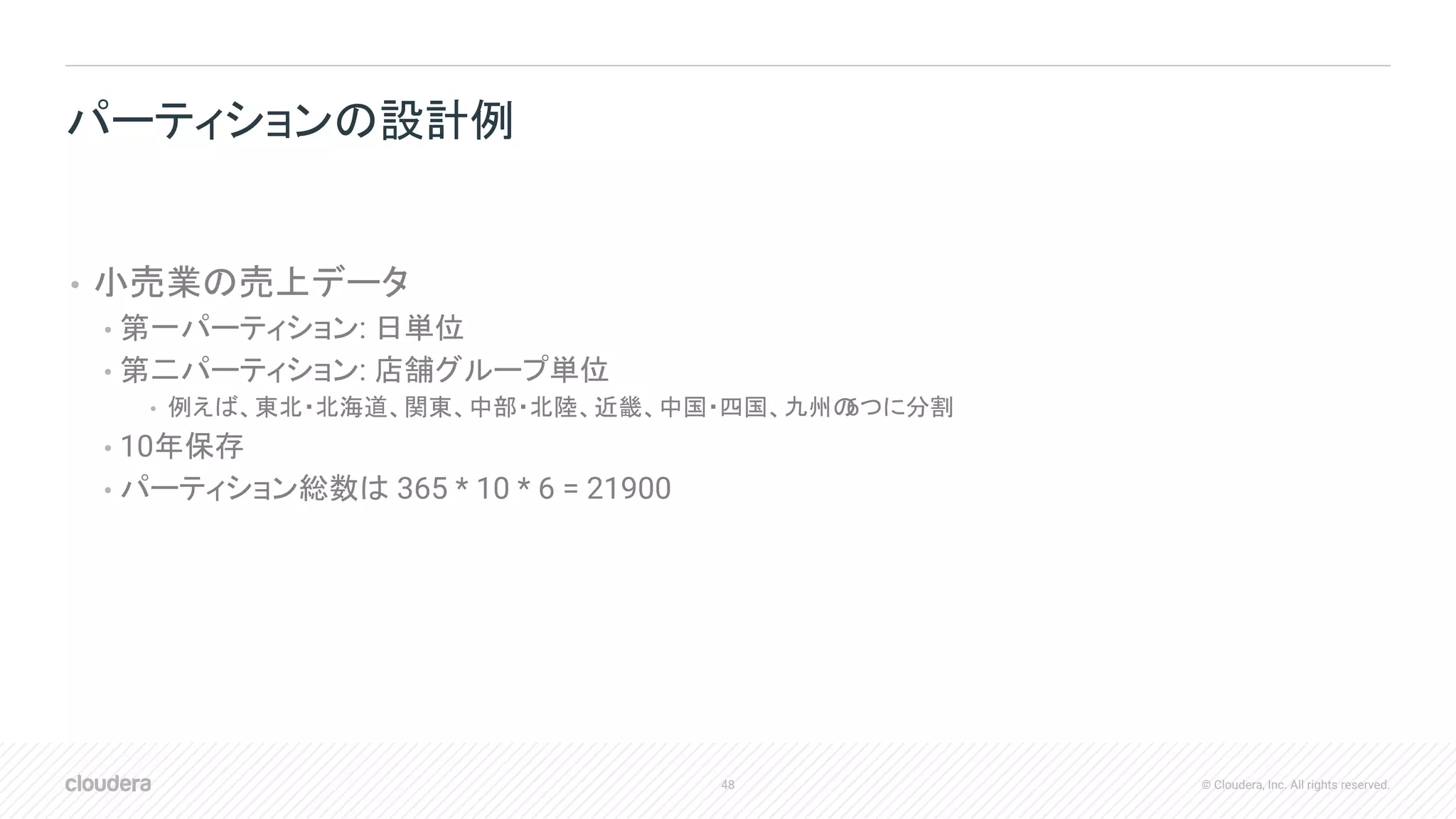 48 © Cloudera, Inc. All rights reserved.
• 小売業の売上データ
• 第一パーティション: 日単位
• 第二パーティション: 店舗グループ単位
• 例えば、東北・北海道、関東、中部・北陸、近畿、中国・四国、九州の6つに分割
• 10年保存
• パーティション総数は 365 * 10 * 6 = 21900
パーティションの設計例
 