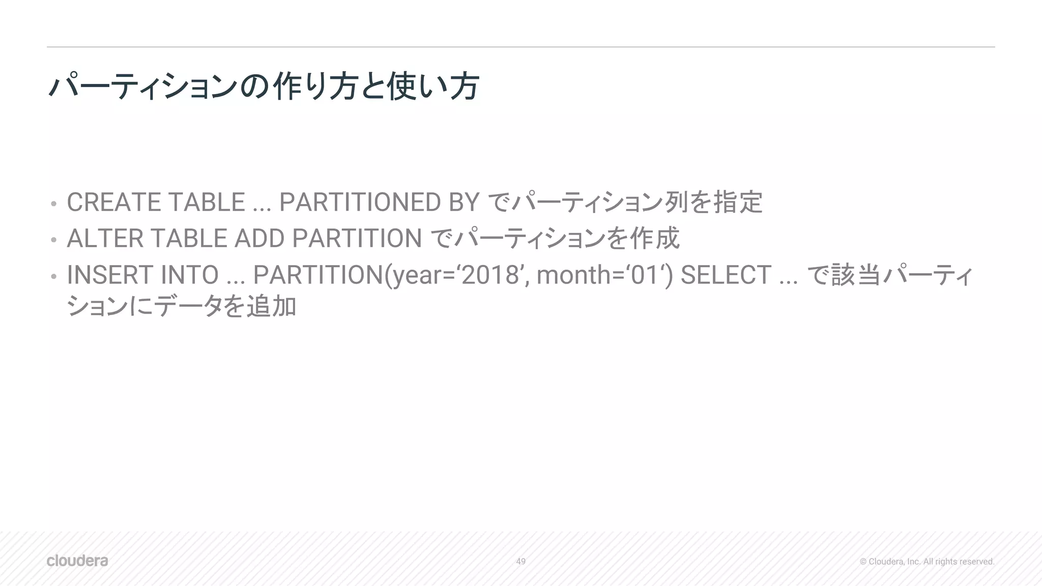 49 © Cloudera, Inc. All rights reserved.
• CREATE TABLE ... PARTITIONED BY でパーティション列を指定
• ALTER TABLE ADD PARTITION でパーティションを作成
• INSERT INTO ... PARTITION(year=‘2018’, month=‘01‘) SELECT ... で該当パーティ
ションにデータを追加
パーティションの作り方と使い方
 