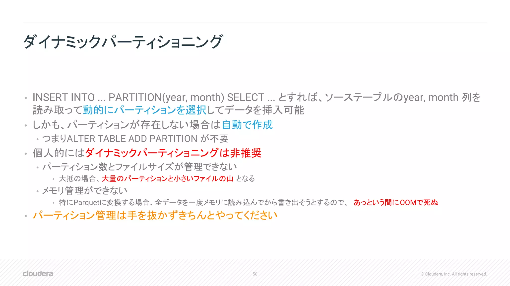 50 © Cloudera, Inc. All rights reserved.
• INSERT INTO ... PARTITION(year, month) SELECT ... とすれば、ソーステーブルのyear, month 列を
読み取って動的にパーティションを選択してデータを挿入可能
• しかも、パーティションが存在しない場合は自動で作成
• つまりALTER TABLE ADD PARTITION が不要
• 個人的にはダイナミックパーティショニングは非推奨
• パーティション数とファイルサイズが管理できない
• 大抵の場合、大量のパーティションと小さいファイルの山 となる
• メモリ管理ができない
• 特にParquetに変換する場合、全データを一度メモリに読み込んでから書き出そうとするので、 あっという間にOOMで死ぬ
• パーティション管理は手を抜かずきちんとやってください
ダイナミックパーティショニング
 