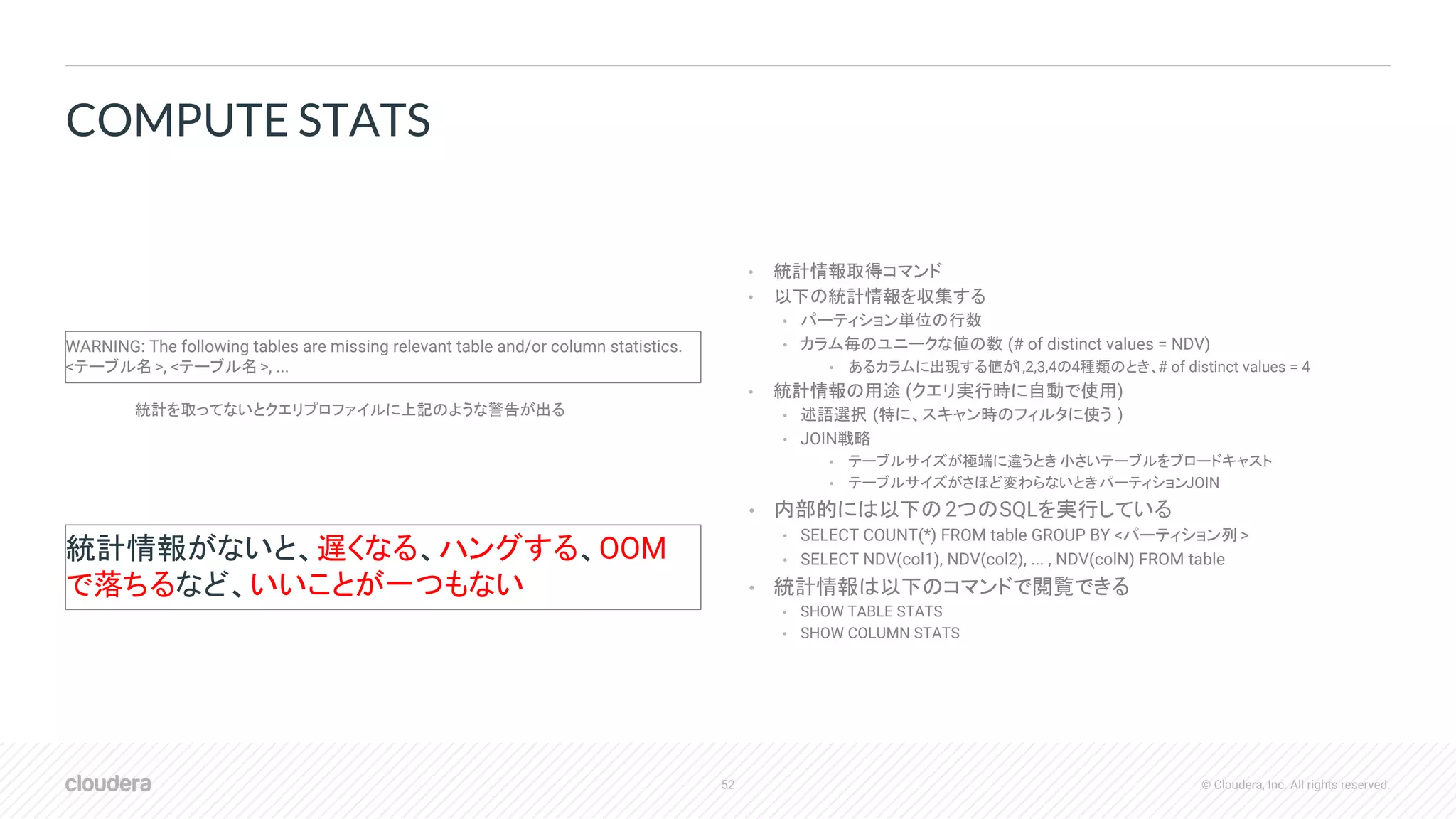 52 © Cloudera, Inc. All rights reserved.
• 統計情報取得コマンド
• 以下の統計情報を収集する
• パーティション単位の行数
• カラム毎のユニークな値の数 (# of distinct values = NDV)
• あるカラムに出現する値が1,2,3,4の4種類のとき、# of distinct values = 4
• 統計情報の用途 (クエリ実行時に自動で使用)
• 述語選択 (特に、スキャン時のフィルタに使う )
• JOIN戦略
• テーブルサイズが極端に違うとき: 小さいテーブルをブロードキャスト
• テーブルサイズがさほど変わらないとき: パーティションJOIN
• 内部的には以下の2つのSQLを実行している
• SELECT COUNT(*) FROM table GROUP BY <パーティション列 >
• SELECT NDV(col1), NDV(col2), ... , NDV(colN) FROM table
• 統計情報は以下のコマンドで閲覧できる
• SHOW TABLE STATS
• SHOW COLUMN STATS
COMPUTE STATS
統計を取ってないとクエリプロファイルに上記のような警告が出る
WARNING: The following tables are missing relevant table and/or column statistics.
<テーブル名>, <テーブル名>, ...
統計情報がないと、遅くなる、ハングする、OOM
で落ちるなど、いいことが一つもない
 
