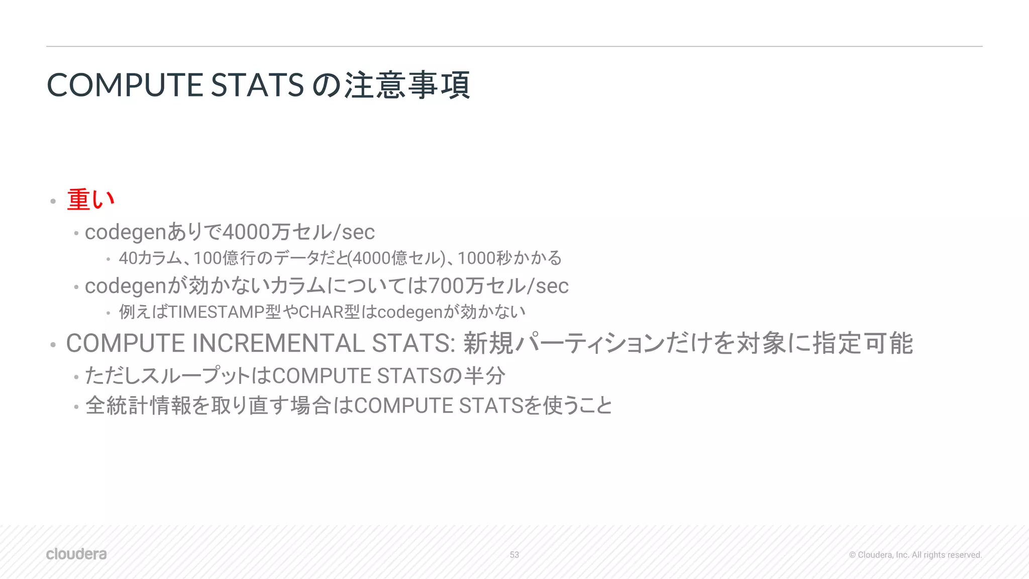 53 © Cloudera, Inc. All rights reserved.
• 重い
• codegenありで4000万セル/sec
• 40カラム、100億行のデータだと(4000億セル)、1000秒かかる
• codegenが効かないカラムについては700万セル/sec
• 例えばTIMESTAMP型やCHAR型はcodegenが効かない
• COMPUTE INCREMENTAL STATS: 新規パーティションだけを対象に指定可能
• ただしスループットはCOMPUTE STATSの半分
• 全統計情報を取り直す場合はCOMPUTE STATSを使うこと
COMPUTE STATS の注意事項
 