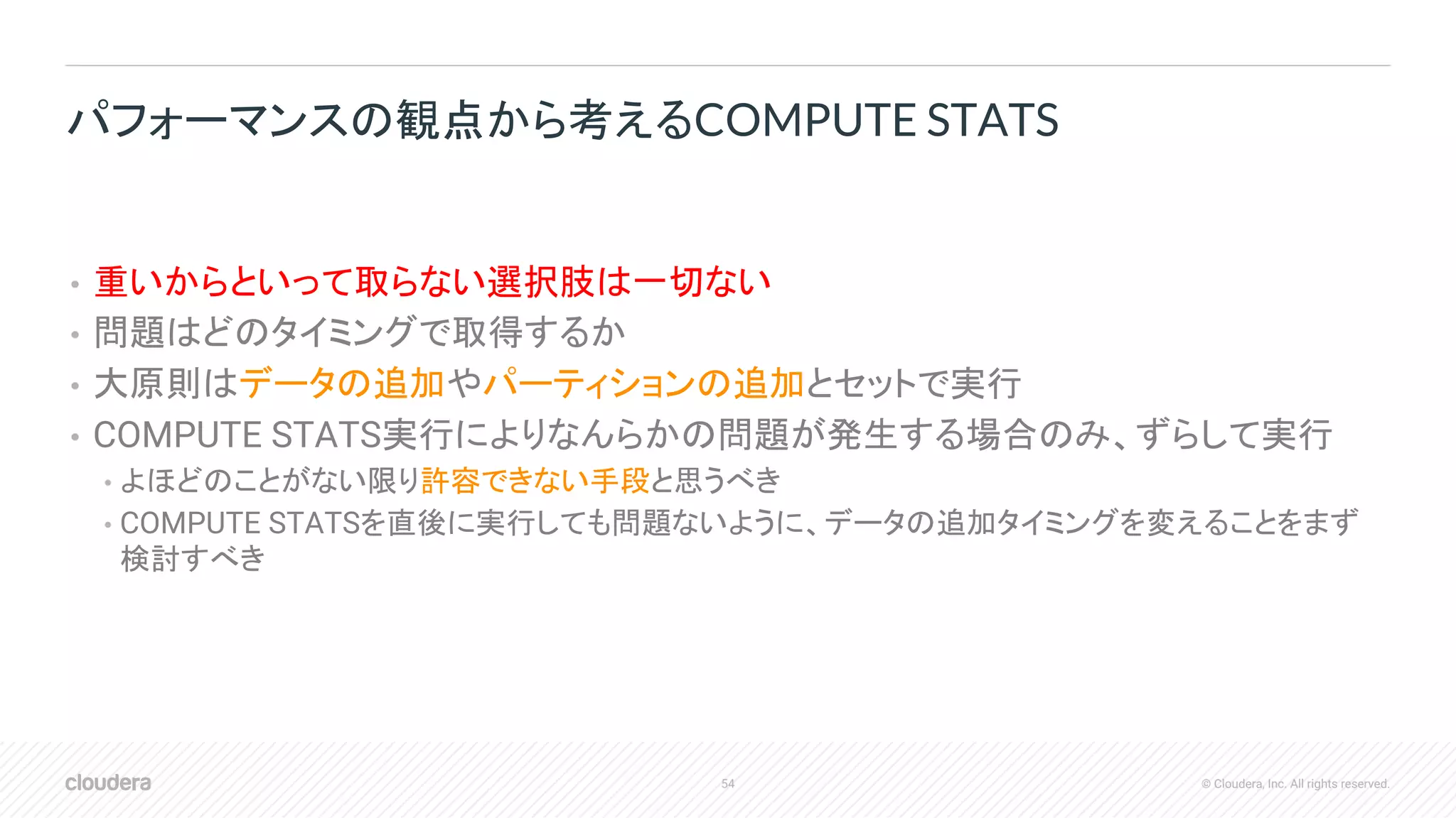 54 © Cloudera, Inc. All rights reserved.
• 重いからといって取らない選択肢は一切ない
• 問題はどのタイミングで取得するか
• 大原則はデータの追加やパーティションの追加とセットで実行
• COMPUTE STATS実行によりなんらかの問題が発生する場合のみ、ずらして実行
• よほどのことがない限り許容できない手段と思うべき
• COMPUTE STATSを直後に実行しても問題ないように、データの追加タイミングを変えることをまず
検討すべき
パフォーマンスの観点から考えるCOMPUTE STATS
 