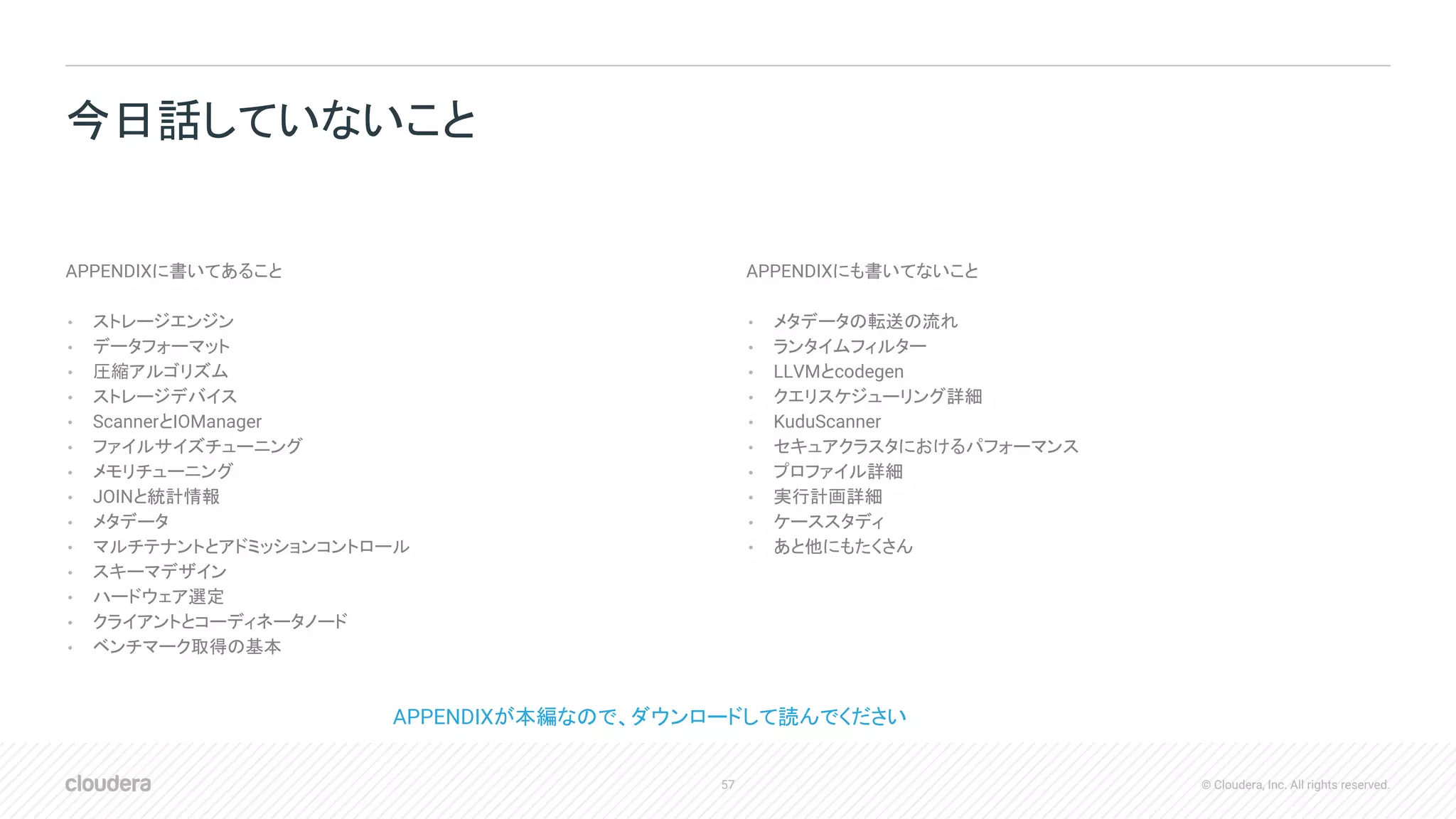 57 © Cloudera, Inc. All rights reserved.
APPENDIXに書いてあること
• ストレージエンジン
• データフォーマット
• 圧縮アルゴリズム
• ストレージデバイス
• ScannerとIOManager
• ファイルサイズチューニング
• メモリチューニング
• JOINと統計情報
• メタデータ
• マルチテナントとアドミッションコントロール
• スキーマデザイン
• ハードウェア選定
• クライアントとコーディネータノード
• ベンチマーク取得の基本
APPENDIXにも書いてないこと
• メタデータの転送の流れ
• ランタイムフィルター
• LLVMとcodegen
• クエリスケジューリング詳細
• KuduScanner
• セキュアクラスタにおけるパフォーマンス
• プロファイル詳細
• 実行計画詳細
• ケーススタディ
• あと他にもたくさん
今日話していないこと
APPENDIXが本編なので、ダウンロードして読んでください
 