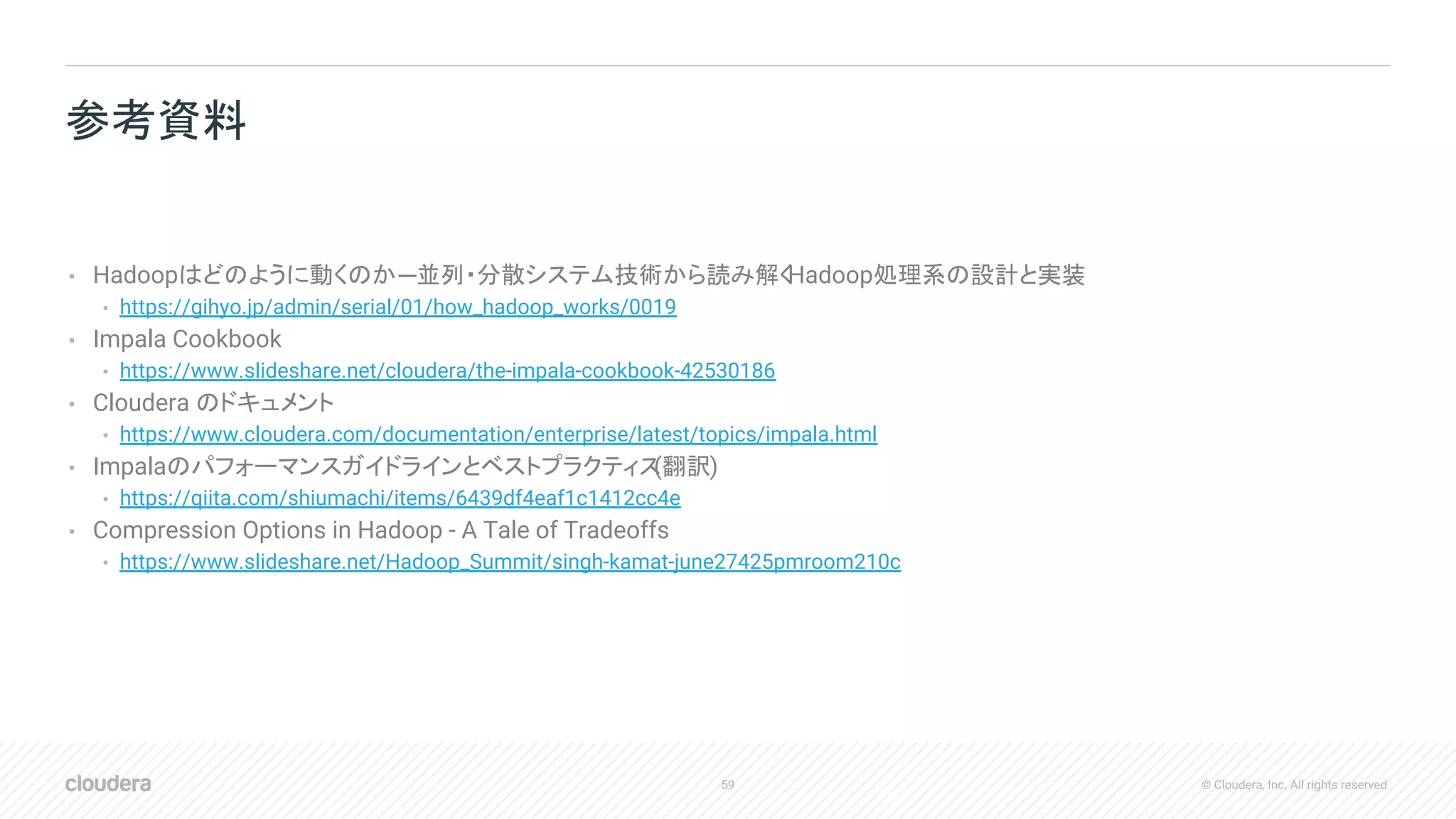 59 © Cloudera, Inc. All rights reserved.
• Hadoopはどのように動くのか─並列・分散システム技術から読み解くHadoop処理系の設計と実装
• https://gihyo.jp/admin/serial/01/how_hadoop_works/0019
• Impala Cookbook
• https://www.slideshare.net/cloudera/the-impala-cookbook-42530186
• Cloudera のドキュメント
• https://www.cloudera.com/documentation/enterprise/latest/topics/impala.html
• Impalaのパフォーマンスガイドラインとベストプラクティス(翻訳)
• https://qiita.com/shiumachi/items/6439df4eaf1c1412cc4e
• Compression Options in Hadoop - A Tale of Tradeoffs
• https://www.slideshare.net/Hadoop_Summit/singh-kamat-june27425pmroom210c
参考資料
 