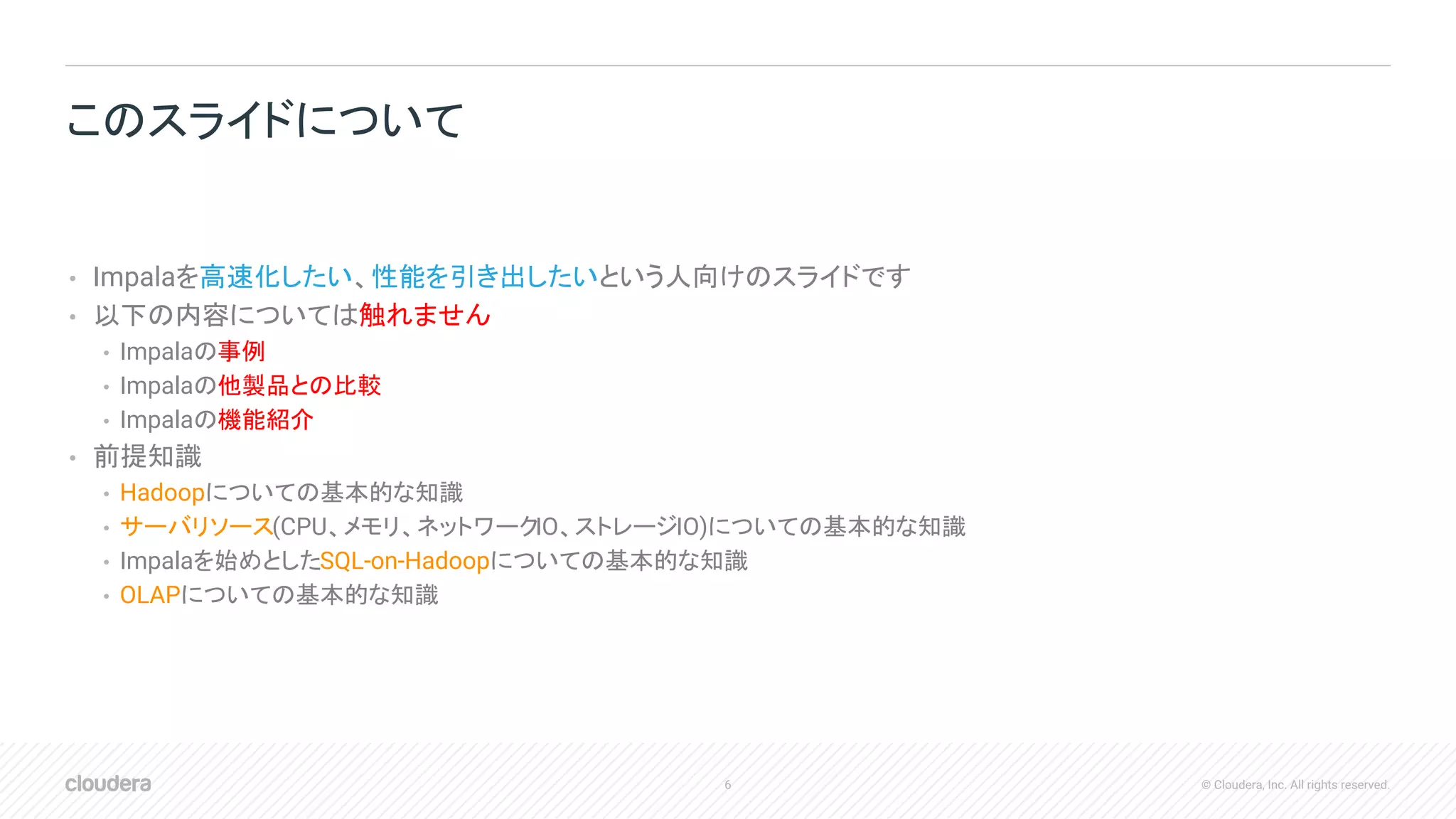 6 © Cloudera, Inc. All rights reserved.
• Impalaを高速化したい、性能を引き出したいという人向けのスライドです
• 以下の内容については触れません
• Impalaの事例
• Impalaの他製品との比較
• Impalaの機能紹介
• 前提知識
• Hadoopについての基本的な知識
• サーバリソース(CPU、メモリ、ネットワークIO、ストレージIO)についての基本的な知識
• Impalaを始めとしたSQL-on-Hadoopについての基本的な知識
• OLAPについての基本的な知識
このスライドについて
 