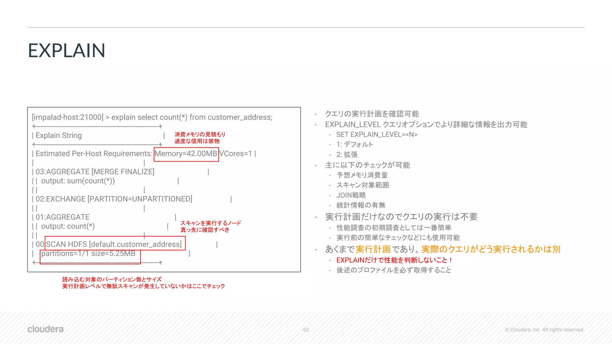 63 © Cloudera, Inc. All rights reserved.
• クエリの実行計画を確認可能
• EXPLAIN_LEVEL クエリオプションでより詳細な情報を出力可能
• SET EXPLAIN_LEVEL=<N>
• 1: デフォルト
• 2: 拡張
• 主に以下のチェックが可能
• 予想メモリ消費量
• スキャン対象範囲
• JOIN戦略
• 統計情報の有無
• 実行計画だけなのでクエリの実行は不要
• 性能調査の初期調査としては一番簡単
• 実行前の簡単なチェックなどにも使用可能
• あくまで実行計画であり、実際のクエリがどう実行されるかは別
• EXPLAINだけで性能を判断しないこと！
• 後述のプロファイルを必ず取得すること
EXPLAIN
[impalad-host:21000] > explain select count(*) from customer_address;
+----------------------------------------------------------+
| Explain String |
+----------------------------------------------------------+
| Estimated Per-Host Requirements: Memory=42.00MB VCores=1 |
| |
| 03:AGGREGATE [MERGE FINALIZE] |
| | output: sum(count(*)) |
| | |
| 02:EXCHANGE [PARTITION=UNPARTITIONED] |
| | |
| 01:AGGREGATE |
| | output: count(*) |
| | |
| 00:SCAN HDFS [default.customer_address] |
| partitions=1/1 size=5.25MB |
+----------------------------------------------------------+
消費メモリの見積もり
過度な信用は禁物
スキャンを実行するノード
真っ先に確認すべき
読み込む対象のパーティション数とサイズ
実行計画レベルで無駄スキャンが発生していないかはここでチェック
 