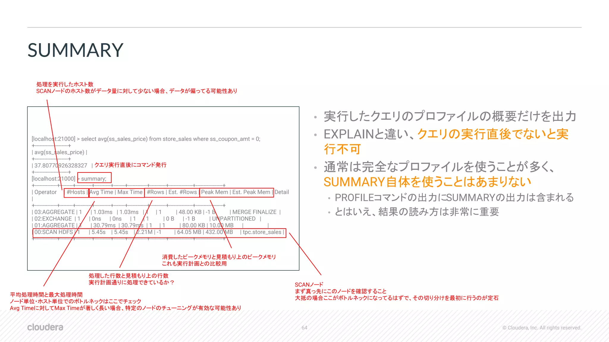 64 © Cloudera, Inc. All rights reserved.
• 実行したクエリのプロファイルの概要だけを出力
• EXPLAINと違い、クエリの実行直後でないと実
行不可
• 通常は完全なプロファイルを使うことが多く、
SUMMARY自体を使うことはあまりない
• PROFILEコマンドの出力にSUMMARYの出力は含まれる
• とはいえ、結果の読み方は非常に重要
SUMMARY
[localhost:21000] > select avg(ss_sales_price) from store_sales where ss_coupon_amt = 0;
+---------------------+
| avg(ss_sales_price) |
+---------------------+
| 37.80770926328327 |
+---------------------+
[localhost:21000] > summary;
+--------------+--------+----------+----------+-------+------------+----------+---------------+-----------------+
| Operator | #Hosts | Avg Time | Max Time | #Rows | Est. #Rows | Peak Mem | Est. Peak Mem | Detail
|
+--------------+--------+----------+----------+-------+------------+----------+---------------+-----------------+
| 03:AGGREGATE | 1 | 1.03ms | 1.03ms | 1 | 1 | 48.00 KB | -1 B | MERGE FINALIZE |
| 02:EXCHANGE | 1 | 0ns | 0ns | 1 | 1 | 0 B | -1 B | UNPARTITIONED |
| 01:AGGREGATE | 1 | 30.79ms | 30.79ms | 1 | 1 | 80.00 KB | 10.00 MB | |
| 00:SCAN HDFS | 1 | 5.45s | 5.45s | 2.21M | -1 | 64.05 MB | 432.00 MB | tpc.store_sales |
+--------------+--------+----------+----------+-------+------------+----------+---------------+-----------------+
クエリ実行直後にコマンド発行
処理を実行したホスト数
SCANノードのホスト数がデータ量に対して少ない場合、データが偏ってる可能性あり
平均処理時間と最大処理時間
ノード単位・ホスト単位でのボトルネックはここでチェック
Avg Timeに対してMax Timeが著しく長い場合、特定のノードのチューニングが有効な可能性あり
処理した行数と見積もり上の行数
実行計画通りに処理できているか？
消費したピークメモリと見積もり上のピークメモリ
これも実行計画との比較用
SCANノード
まず真っ先にこのノードを確認すること
大抵の場合ここがボトルネックになってるはずで、その切り分けを最初に行うのが定石
 