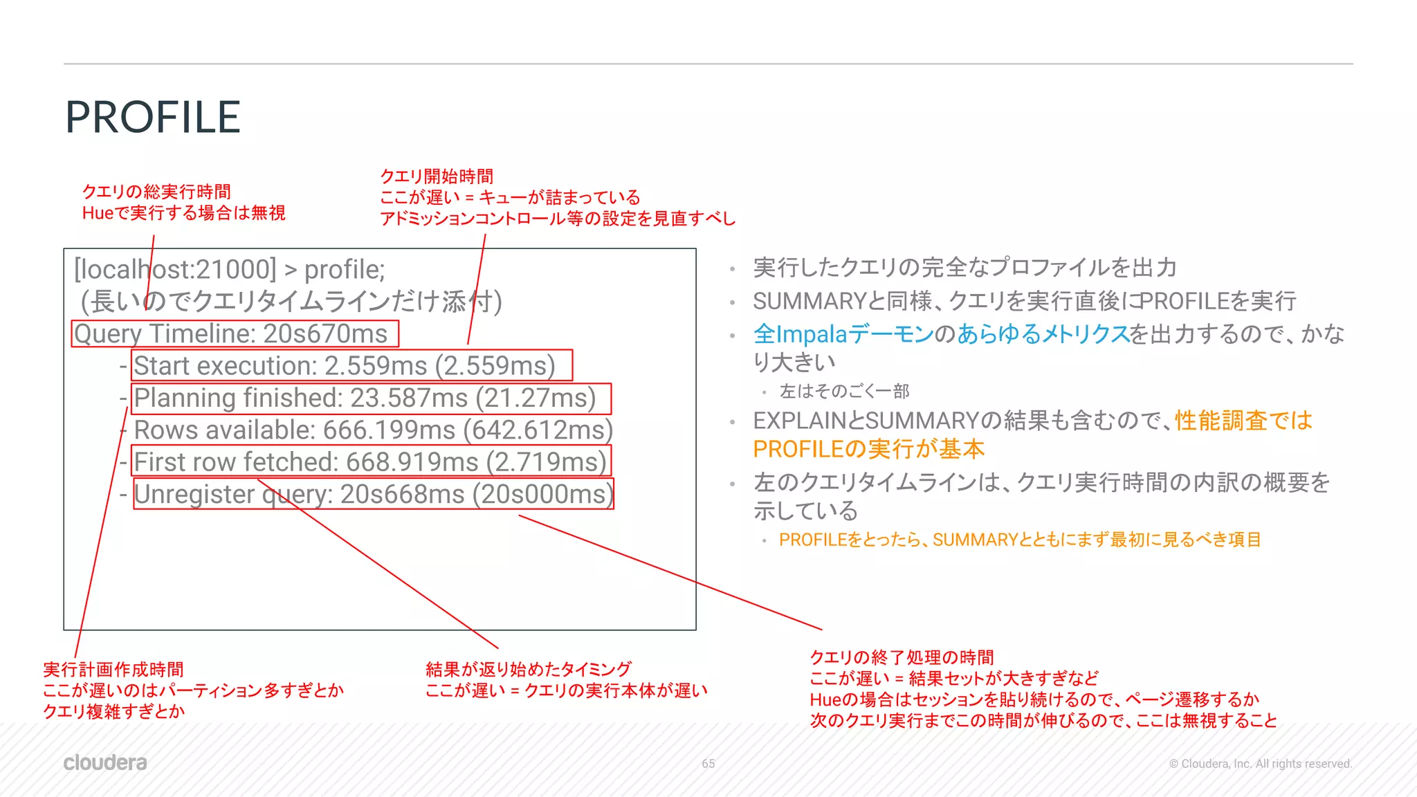 65 © Cloudera, Inc. All rights reserved.
• 実行したクエリの完全なプロファイルを出力
• SUMMARYと同様、クエリを実行直後にPROFILEを実行
• 全Impalaデーモンのあらゆるメトリクスを出力するので、かな
り大きい
• 左はそのごく一部
• EXPLAINとSUMMARYの結果も含むので、性能調査では
PROFILEの実行が基本
• 左のクエリタイムラインは、クエリ実行時間の内訳の概要を
示している
• PROFILEをとったら、SUMMARYとともにまず最初に見るべき項目
PROFILE
[localhost:21000] > profile;
(長いのでクエリタイムラインだけ添付)
Query Timeline: 20s670ms
- Start execution: 2.559ms (2.559ms)
- Planning finished: 23.587ms (21.27ms)
- Rows available: 666.199ms (642.612ms)
- First row fetched: 668.919ms (2.719ms)
- Unregister query: 20s668ms (20s000ms)
クエリの総実行時間
Hueで実行する場合は無視
クエリ開始時間
ここが遅い = キューが詰まっている
アドミッションコントロール等の設定を見直すべし
実行計画作成時間
ここが遅いのはパーティション多すぎとか
クエリ複雑すぎとか
結果が返り始めたタイミング
ここが遅い = クエリの実行本体が遅い
クエリの終了処理の時間
ここが遅い = 結果セットが大きすぎなど
Hueの場合はセッションを貼り続けるので、ページ遷移するか
次のクエリ実行までこの時間が伸びるので、ここは無視すること
 