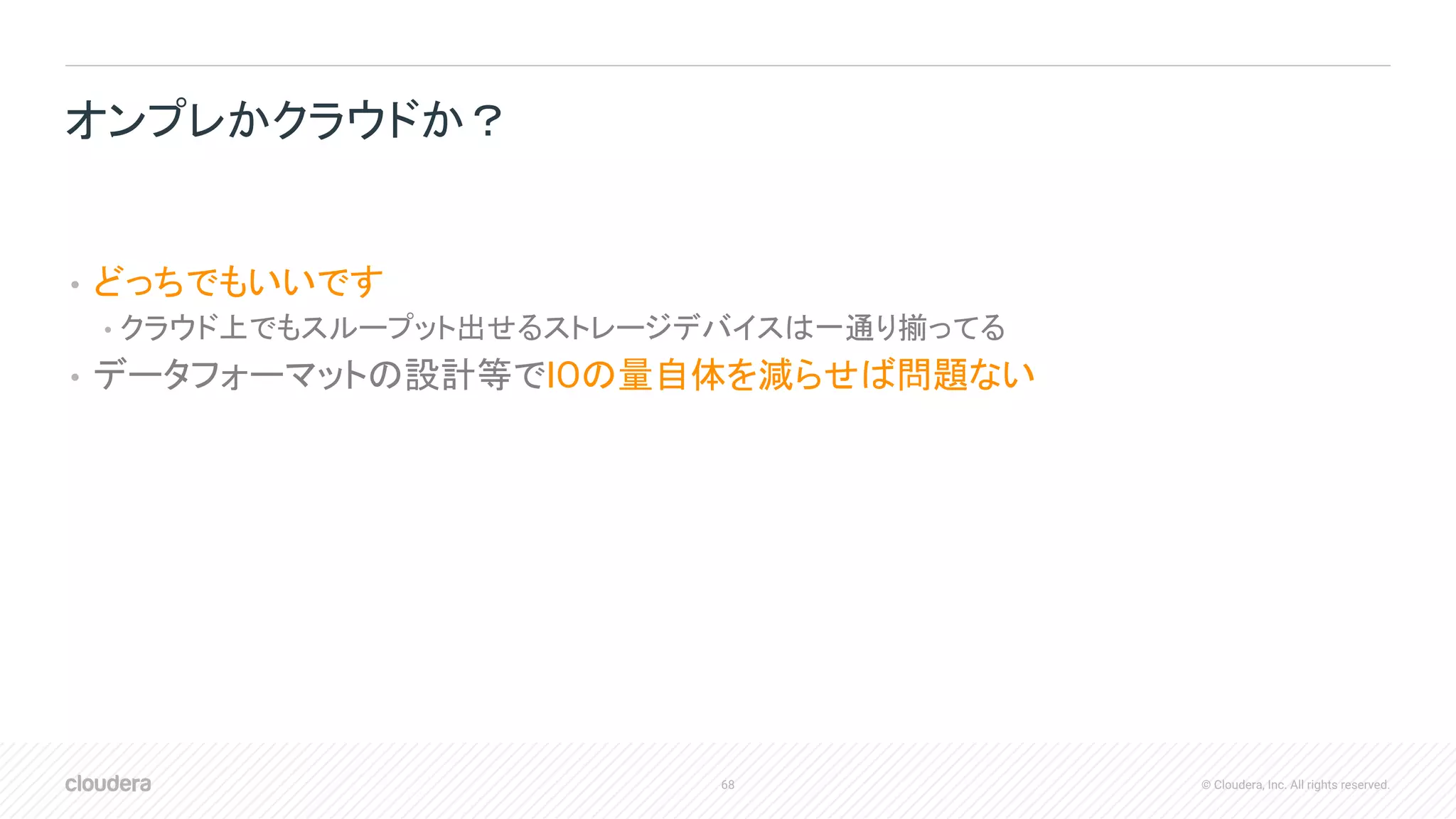 68 © Cloudera, Inc. All rights reserved.
• どっちでもいいです
• クラウド上でもスループット出せるストレージデバイスは一通り揃ってる
• データフォーマットの設計等でIOの量自体を減らせば問題ない
オンプレかクラウドか？
 