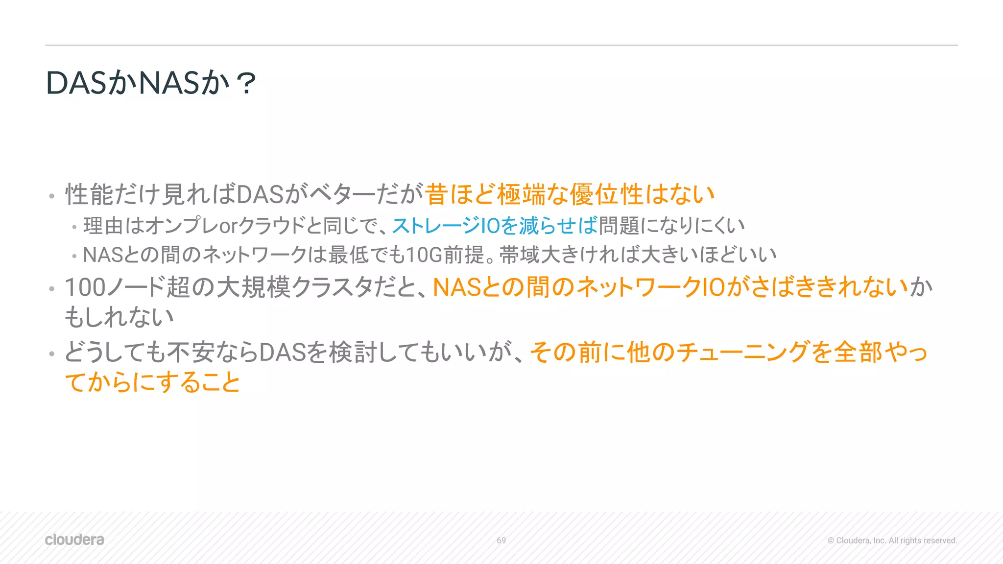 69 © Cloudera, Inc. All rights reserved.
• 性能だけ見ればDASがベターだが昔ほど極端な優位性はない
• 理由はオンプレorクラウドと同じで、ストレージIOを減らせば問題になりにくい
• NASとの間のネットワークは最低でも10G前提。帯域大きければ大きいほどいい
• 100ノード超の大規模クラスタだと、NASとの間のネットワークIOがさばききれないか
もしれない
• どうしても不安ならDASを検討してもいいが、その前に他のチューニングを全部やっ
てからにすること
DASかNASか？
 