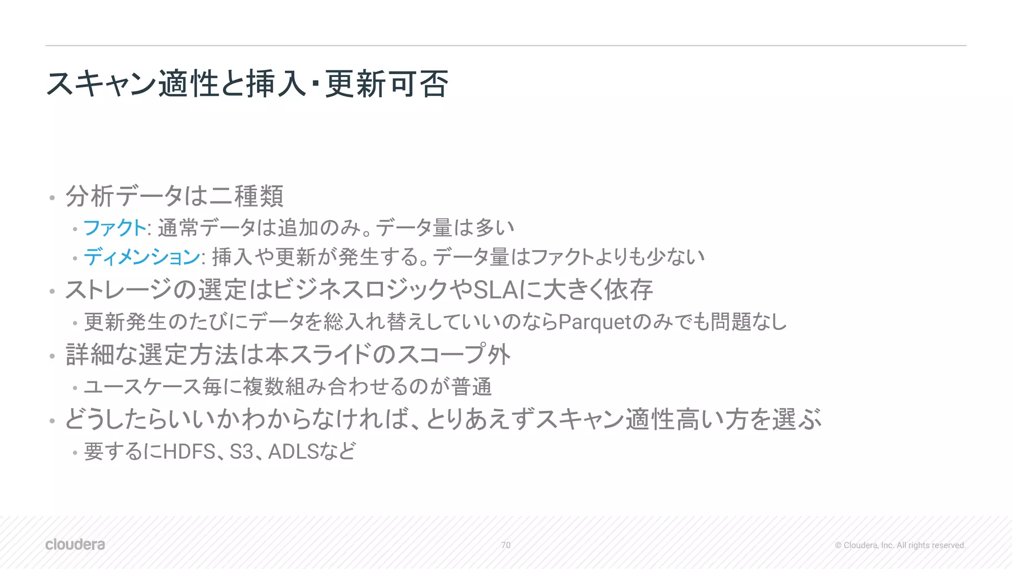 70 © Cloudera, Inc. All rights reserved.
• 分析データは二種類
• ファクト: 通常データは追加のみ。データ量は多い
• ディメンション: 挿入や更新が発生する。データ量はファクトよりも少ない
• ストレージの選定はビジネスロジックやSLAに大きく依存
• 更新発生のたびにデータを総入れ替えしていいのならParquetのみでも問題なし
• 詳細な選定方法は本スライドのスコープ外
• ユースケース毎に複数組み合わせるのが普通
• どうしたらいいかわからなければ、とりあえずスキャン適性高い方を選ぶ
• 要するにHDFS、S3、ADLSなど
スキャン適性と挿入・更新可否
 