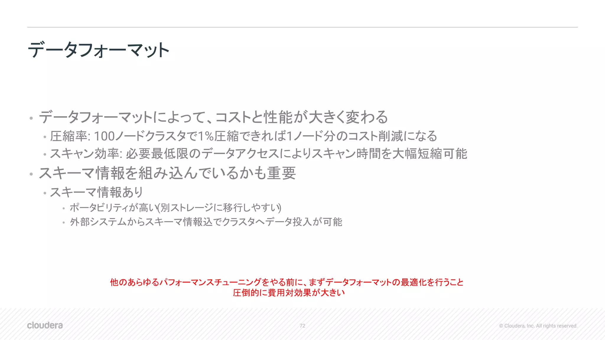 72 © Cloudera, Inc. All rights reserved.
• データフォーマットによって、コストと性能が大きく変わる
• 圧縮率: 100ノードクラスタで1%圧縮できれば1ノード分のコスト削減になる
• スキャン効率: 必要最低限のデータアクセスによりスキャン時間を大幅短縮可能
• スキーマ情報を組み込んでいるかも重要
• スキーマ情報あり
• ポータビリティが高い(別ストレージに移行しやすい)
• 外部システムからスキーマ情報込でクラスタへデータ投入が可能
データフォーマット
他のあらゆるパフォーマンスチューニングをやる前に、まずデータフォーマットの最適化を行うこと
圧倒的に費用対効果が大きい
 