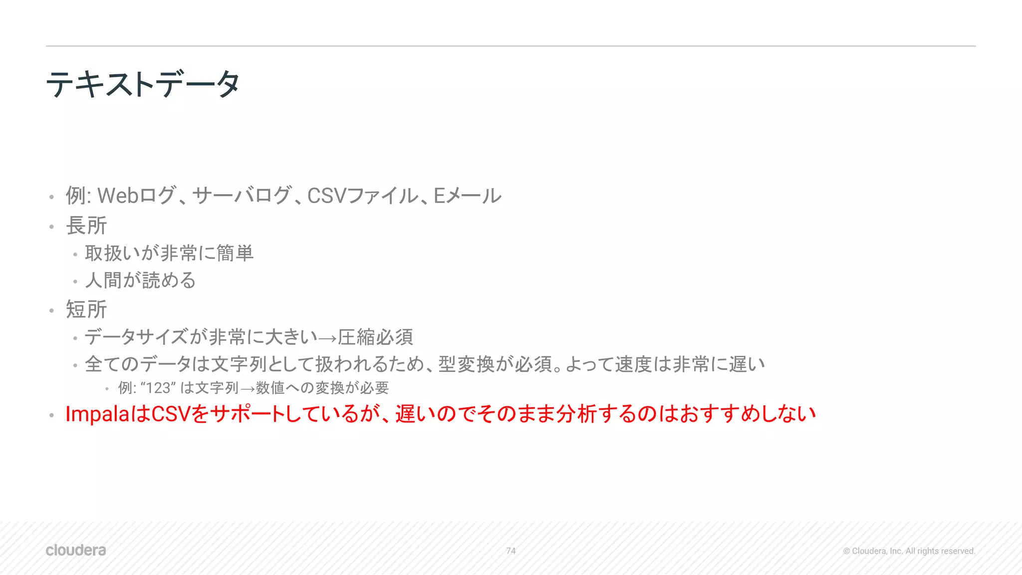 74 © Cloudera, Inc. All rights reserved.
• 例: Webログ、サーバログ、CSVファイル、Eメール
• 長所
• 取扱いが非常に簡単
• 人間が読める
• 短所
• データサイズが非常に大きい→圧縮必須
• 全てのデータは文字列として扱われるため、型変換が必須。よって速度は非常に遅い
• 例: “123” は文字列→数値への変換が必要
• ImpalaはCSVをサポートしているが、遅いのでそのまま分析するのはおすすめしない
テキストデータ
 