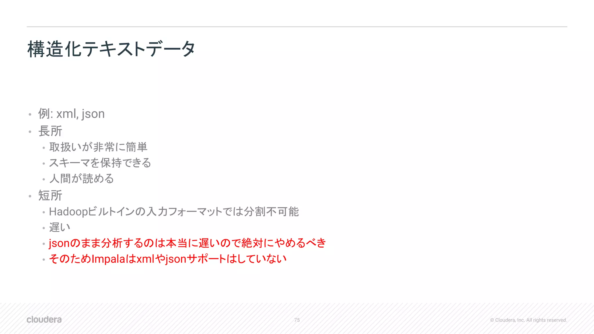 75 © Cloudera, Inc. All rights reserved.
• 例: xml, json
• 長所
• 取扱いが非常に簡単
• スキーマを保持できる
• 人間が読める
• 短所
• Hadoopビルトインの入力フォーマットでは分割不可能
• 遅い
• jsonのまま分析するのは本当に遅いので絶対にやめるべき
• そのためImpalaはxmlやjsonサポートはしていない
構造化テキストデータ
 