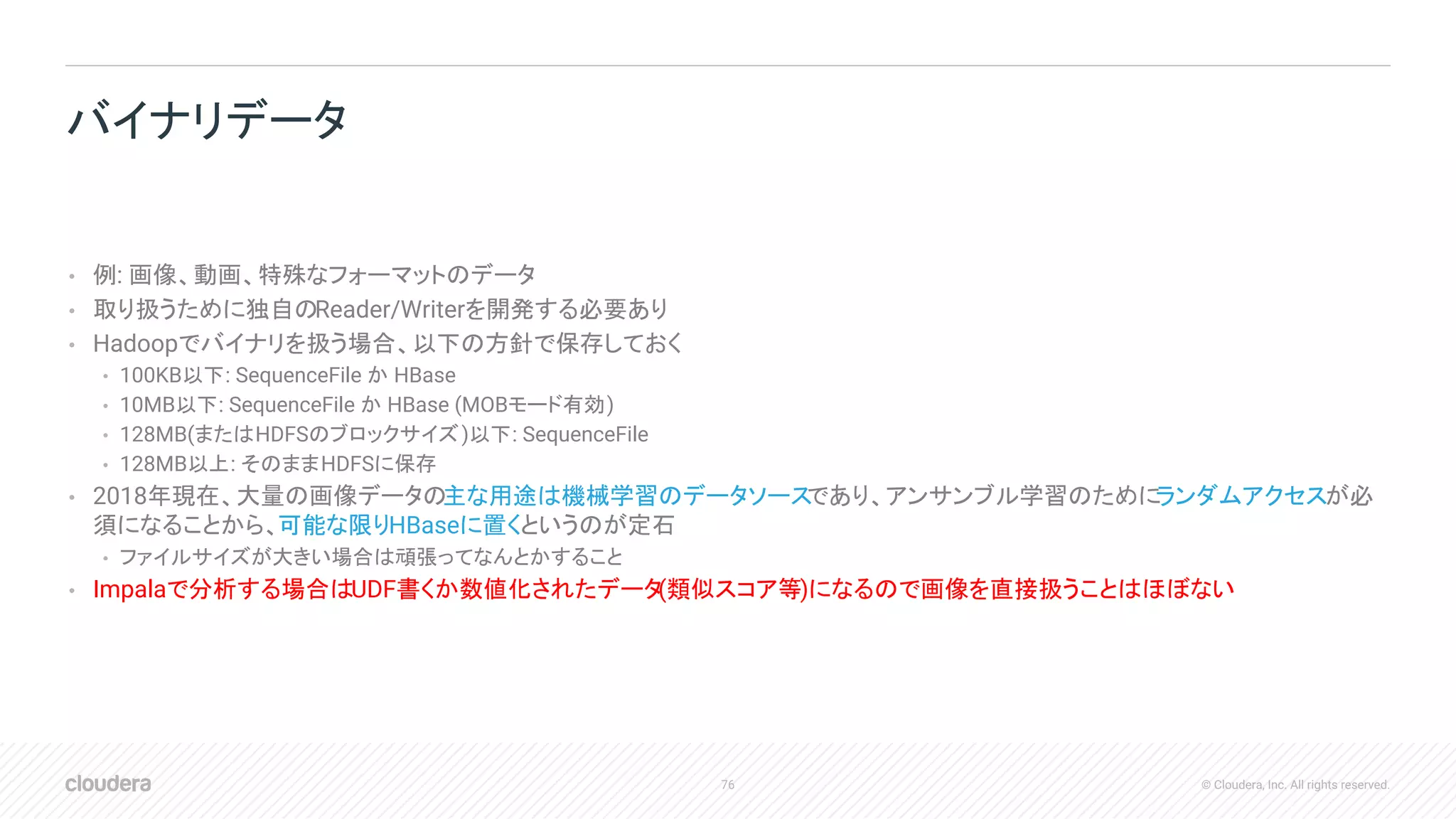 76 © Cloudera, Inc. All rights reserved.
• 例: 画像、動画、特殊なフォーマットのデータ
• 取り扱うために独自のReader/Writerを開発する必要あり
• Hadoopでバイナリを扱う場合、以下の方針で保存しておく
• 100KB以下: SequenceFile か HBase
• 10MB以下: SequenceFile か HBase (MOBモード有効)
• 128MB(またはHDFSのブロックサイズ)以下: SequenceFile
• 128MB以上: そのままHDFSに保存
• 2018年現在、大量の画像データの主な用途は機械学習のデータソースであり、アンサンブル学習のためにランダムアクセスが必
須になることから、可能な限りHBaseに置くというのが定石
• ファイルサイズが大きい場合は頑張ってなんとかすること
• Impalaで分析する場合はUDF書くか数値化されたデータ(類似スコア等)になるので画像を直接扱うことはほぼない
バイナリデータ
 
