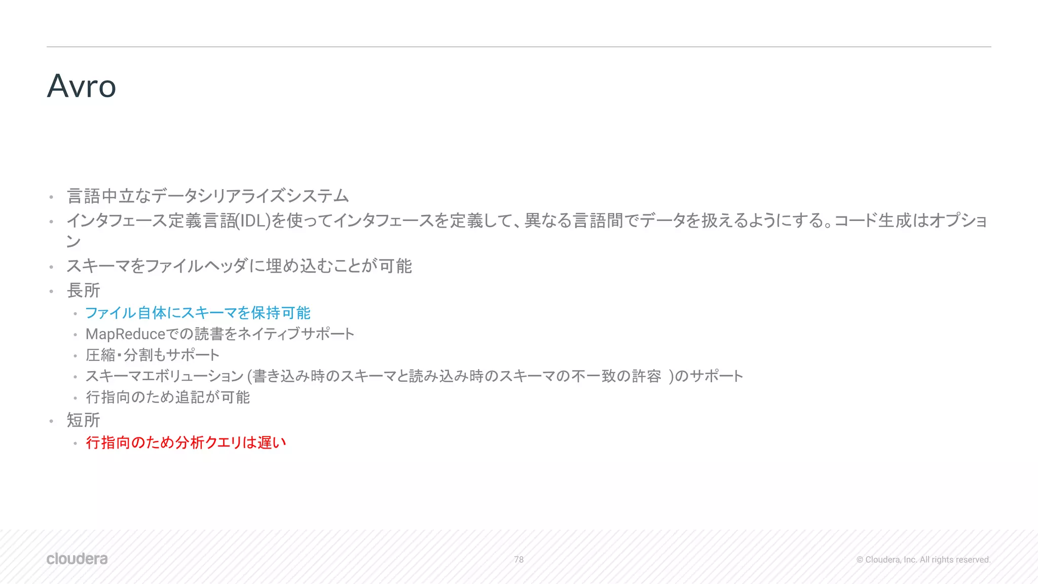 78 © Cloudera, Inc. All rights reserved.
• 言語中立なデータシリアライズシステム
• インタフェース定義言語(IDL)を使ってインタフェースを定義して、異なる言語間でデータを扱えるようにする。コード生成はオプショ
ン
• スキーマをファイルヘッダに埋め込むことが可能
• 長所
• ファイル自体にスキーマを保持可能
• MapReduceでの読書をネイティブサポート
• 圧縮・分割もサポート
• スキーマエボリューション (書き込み時のスキーマと読み込み時のスキーマの不一致の許容 )のサポート
• 行指向のため追記が可能
• 短所
• 行指向のため分析クエリは遅い
Avro
 