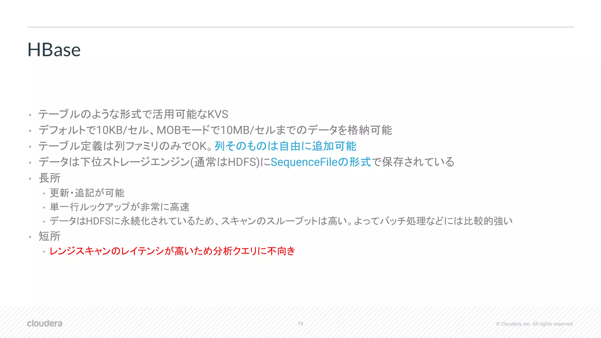 79 © Cloudera, Inc. All rights reserved.
• テーブルのような形式で活用可能なKVS
• デフォルトで10KB/セル、MOBモードで10MB/セルまでのデータを格納可能
• テーブル定義は列ファミリのみでOK。列そのものは自由に追加可能
• データは下位ストレージエンジン(通常はHDFS)にSequenceFileの形式で保存されている
• 長所
• 更新・追記が可能
• 単一行ルックアップが非常に高速
• データはHDFSに永続化されているため、スキャンのスループットは高い。よってバッチ処理などには比較的強い
• 短所
• レンジスキャンのレイテンシが高いため分析クエリに不向き
HBase
 