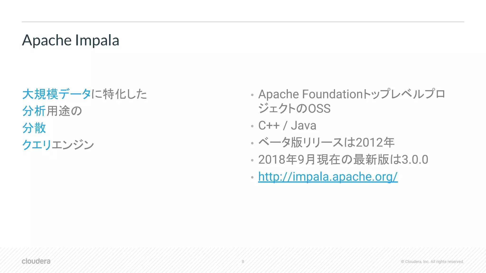 8 © Cloudera, Inc. All rights reserved.
大規模データに特化した
分析用途の
分散
クエリエンジン
• Apache Foundationトップレベルプロ
ジェクトのOSS
• C++ / Java
• ベータ版リリースは2012年
• 2018年9月現在の最新版は3.0.0
• http://impala.apache.org/
Apache Impala
 