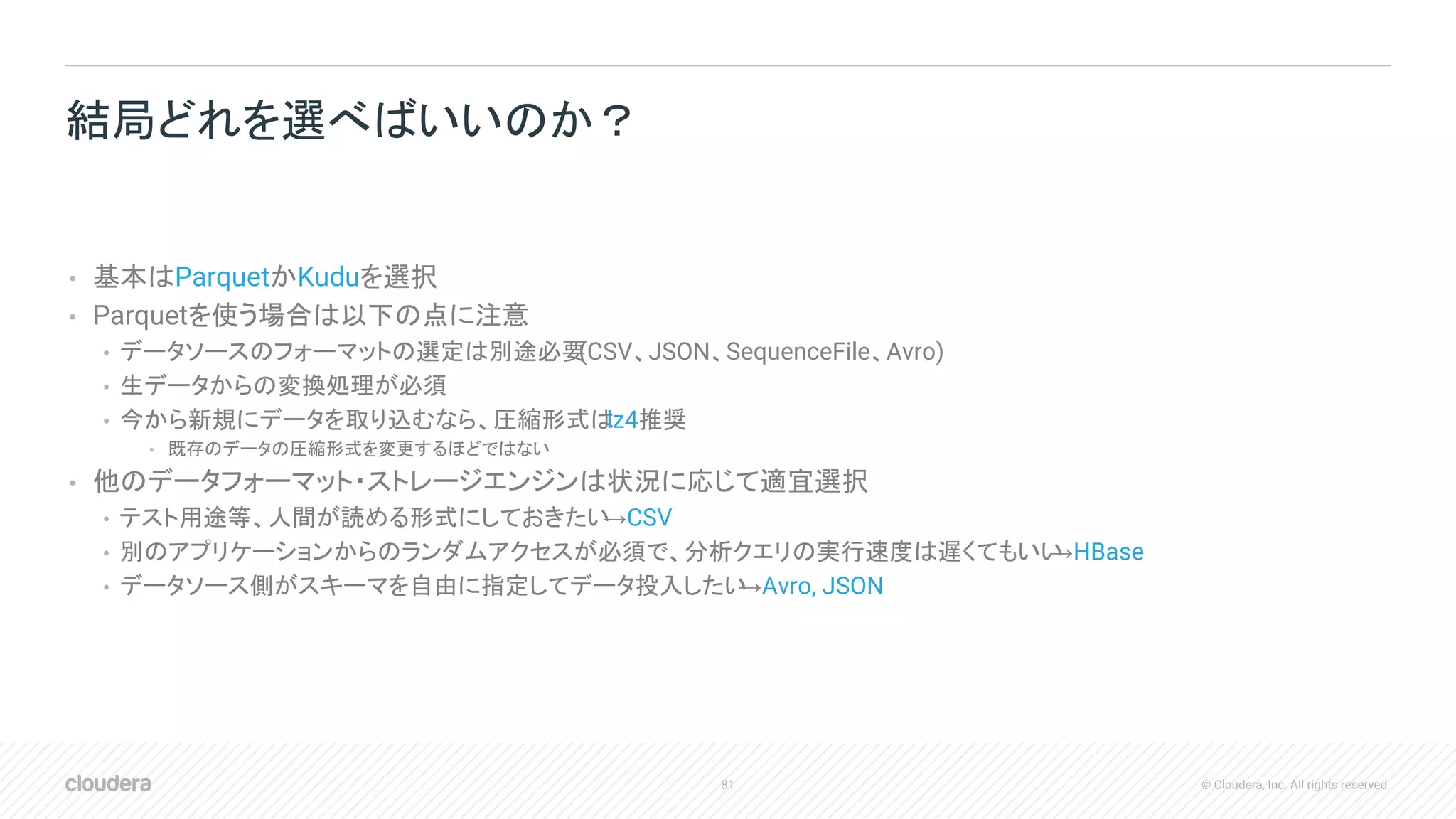 81 © Cloudera, Inc. All rights reserved.
• 基本はParquetかKuduを選択
• Parquetを使う場合は以下の点に注意
• データソースのフォーマットの選定は別途必要(CSV、JSON、SequenceFile、Avro)
• 生データからの変換処理が必須
• 今から新規にデータを取り込むなら、圧縮形式はlz4推奨
• 既存のデータの圧縮形式を変更するほどではない
• 他のデータフォーマット・ストレージエンジンは状況に応じて適宜選択
• テスト用途等、人間が読める形式にしておきたい→CSV
• 別のアプリケーションからのランダムアクセスが必須で、分析クエリの実行速度は遅くてもいい→HBase
• データソース側がスキーマを自由に指定してデータ投入したい→Avro, JSON
結局どれを選べばいいのか？
 