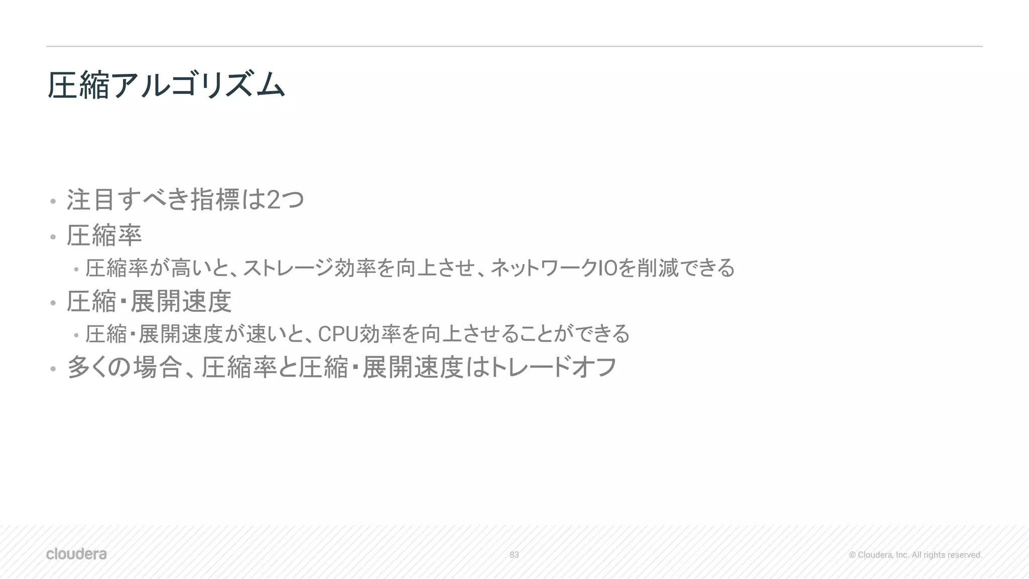 83 © Cloudera, Inc. All rights reserved.
• 注目すべき指標は2つ
• 圧縮率
• 圧縮率が高いと、ストレージ効率を向上させ、ネットワークIOを削減できる
• 圧縮・展開速度
• 圧縮・展開速度が速いと、CPU効率を向上させることができる
• 多くの場合、圧縮率と圧縮・展開速度はトレードオフ
圧縮アルゴリズム
 