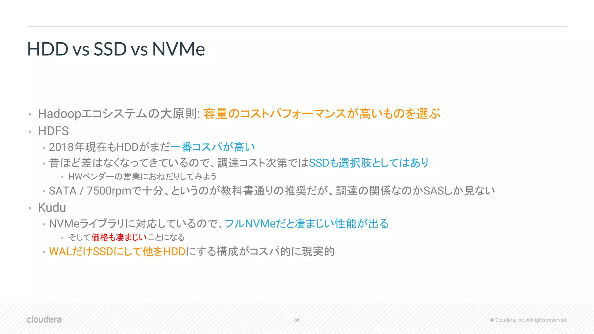 86 © Cloudera, Inc. All rights reserved.
• Hadoopエコシステムの大原則: 容量のコストパフォーマンスが高いものを選ぶ
• HDFS
• 2018年現在もHDDがまだ一番コスパが高い
• 昔ほど差はなくなってきているので、調達コスト次第ではSSDも選択肢としてはあり
• HWベンダーの営業におねだりしてみよう
• SATA / 7500rpmで十分、というのが教科書通りの推奨だが、調達の関係なのかSASしか見ない
• Kudu
• NVMeライブラリに対応しているので、フルNVMeだと凄まじい性能が出る
• そして価格も凄まじいことになる
• WALだけSSDにして他をHDDにする構成がコスパ的に現実的
HDD vs SSD vs NVMe
 