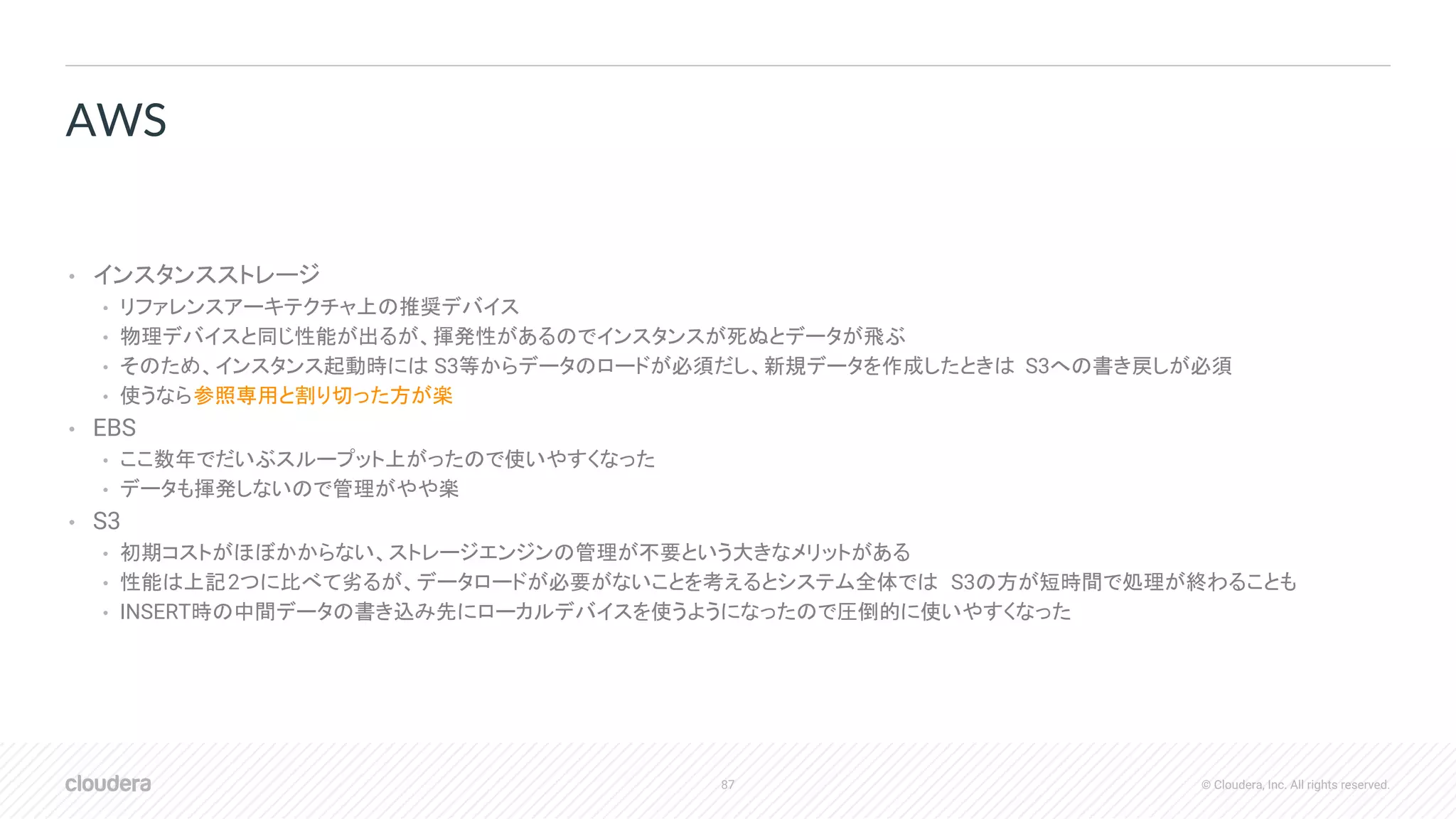 87 © Cloudera, Inc. All rights reserved.
• インスタンスストレージ
• リファレンスアーキテクチャ上の推奨デバイス
• 物理デバイスと同じ性能が出るが、揮発性があるのでインスタンスが死ぬとデータが飛ぶ
• そのため、インスタンス起動時には S3等からデータのロードが必須だし、新規データを作成したときは S3への書き戻しが必須
• 使うなら参照専用と割り切った方が楽
• EBS
• ここ数年でだいぶスループット上がったので使いやすくなった
• データも揮発しないので管理がやや楽
• S3
• 初期コストがほぼかからない、ストレージエンジンの管理が不要という大きなメリットがある
• 性能は上記2つに比べて劣るが、データロードが必要がないことを考えるとシステム全体では S3の方が短時間で処理が終わることも
• INSERT時の中間データの書き込み先にローカルデバイスを使うようになったので圧倒的に使いやすくなった
AWS
 