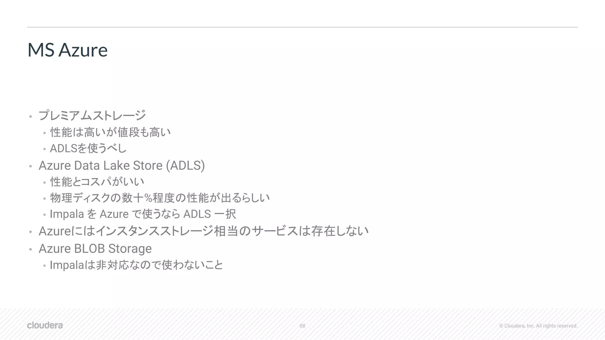 88 © Cloudera, Inc. All rights reserved.
• プレミアムストレージ
• 性能は高いが値段も高い
• ADLSを使うべし
• Azure Data Lake Store (ADLS)
• 性能とコスパがいい
• 物理ディスクの数十%程度の性能が出るらしい
• Impala を Azure で使うなら ADLS 一択
• Azureにはインスタンスストレージ相当のサービスは存在しない
• Azure BLOB Storage
• Impalaは非対応なので使わないこと
MS Azure
 