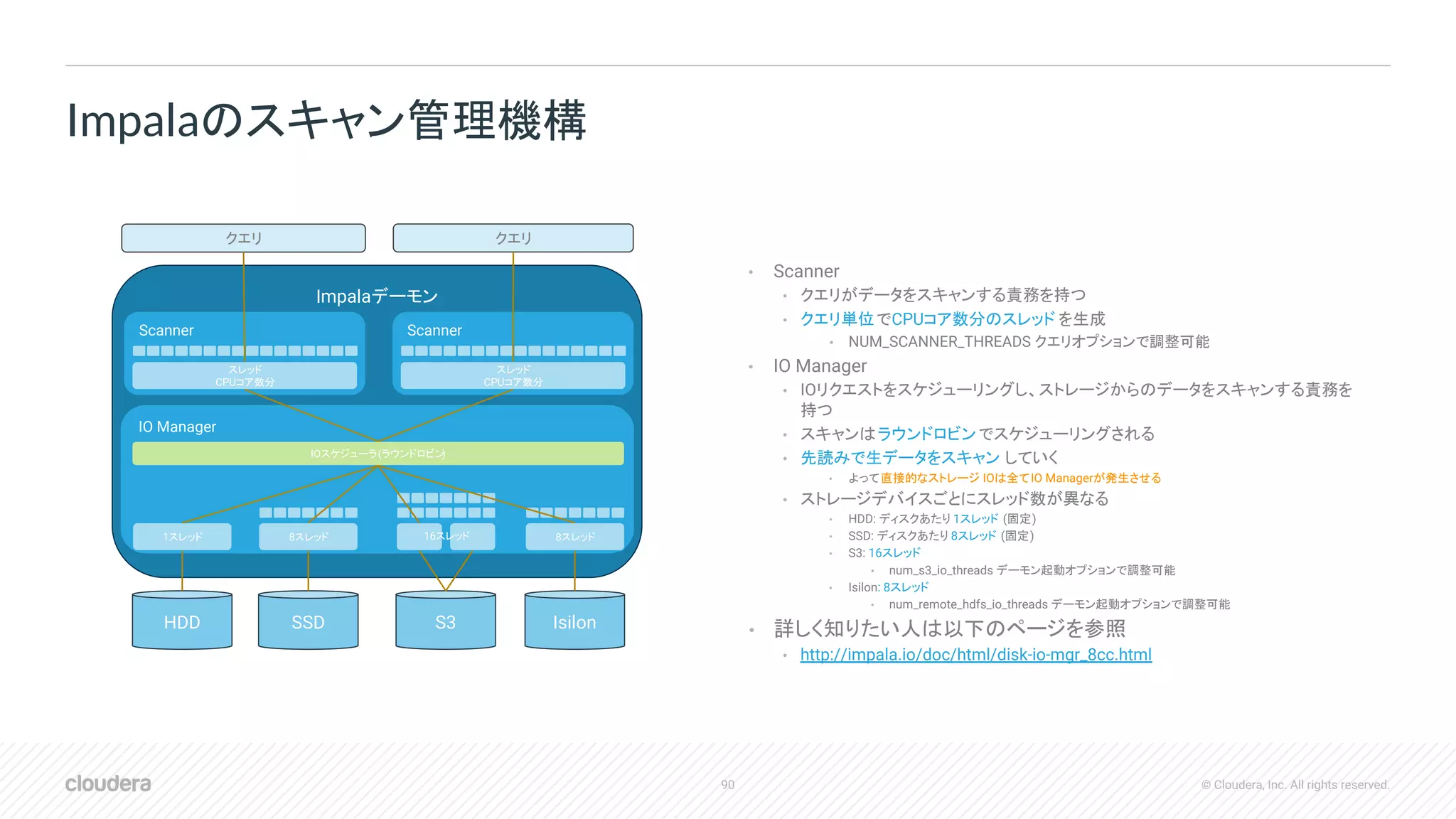 90 © Cloudera, Inc. All rights reserved.
• Scanner
• クエリがデータをスキャンする責務を持つ
• クエリ単位でCPUコア数分のスレッド を生成
• NUM_SCANNER_THREADS クエリオプションで調整可能
• IO Manager
• IOリクエストをスケジューリングし、ストレージからのデータをスキャンする責務を
持つ
• スキャンはラウンドロビンでスケジューリングされる
• 先読みで生データをスキャン していく
• よって直接的なストレージ IOは全てIO Managerが発生させる
• ストレージデバイスごとにスレッド数が異なる
• HDD: ディスクあたり 1スレッド (固定)
• SSD: ディスクあたり 8スレッド (固定)
• S3: 16スレッド
• num_s3_io_threads デーモン起動オプションで調整可能
• Isilon: 8スレッド
• num_remote_hdfs_io_threads デーモン起動オプションで調整可能
• 詳しく知りたい人は以下のページを参照
• http://impala.io/doc/html/disk-io-mgr_8cc.html
Impalaのスキャン管理機構
Impalaデーモン
HDD SSD S3 Isilon
IO Manager
Scanner
1スレッド 8スレッド 8スレッド16スレッド
IOスケジューラ(ラウンドロビン)
スレッド
CPUコア数分
Scanner
スレッド
CPUコア数分
クエリ クエリ
 