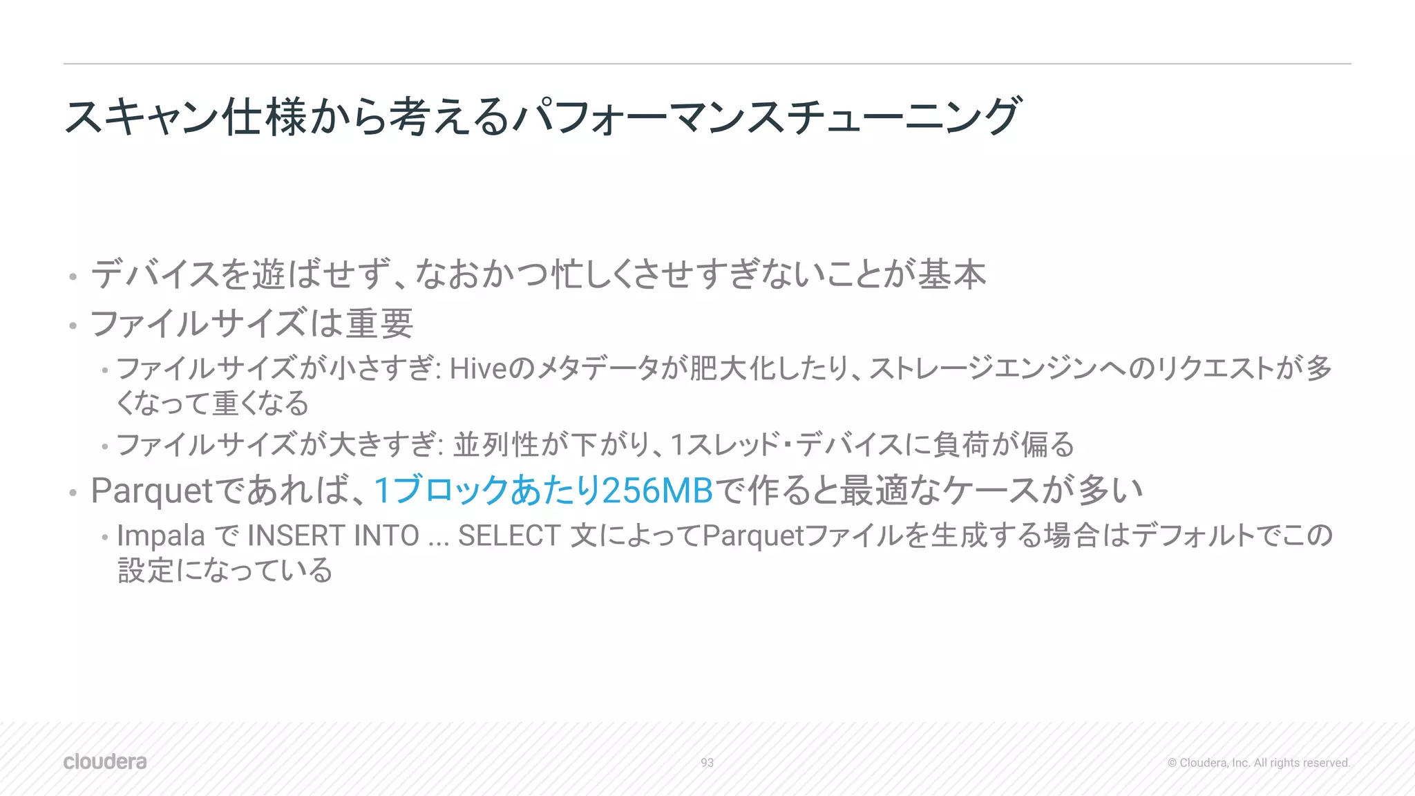 93 © Cloudera, Inc. All rights reserved.
• デバイスを遊ばせず、なおかつ忙しくさせすぎないことが基本
• ファイルサイズは重要
• ファイルサイズが小さすぎ: Hiveのメタデータが肥大化したり、ストレージエンジンへのリクエストが多
くなって重くなる
• ファイルサイズが大きすぎ: 並列性が下がり、1スレッド・デバイスに負荷が偏る
• Parquetであれば、1ブロックあたり256MBで作ると最適なケースが多い
• Impala で INSERT INTO ... SELECT 文によってParquetファイルを生成する場合はデフォルトでこの
設定になっている
スキャン仕様から考えるパフォーマンスチューニング
 