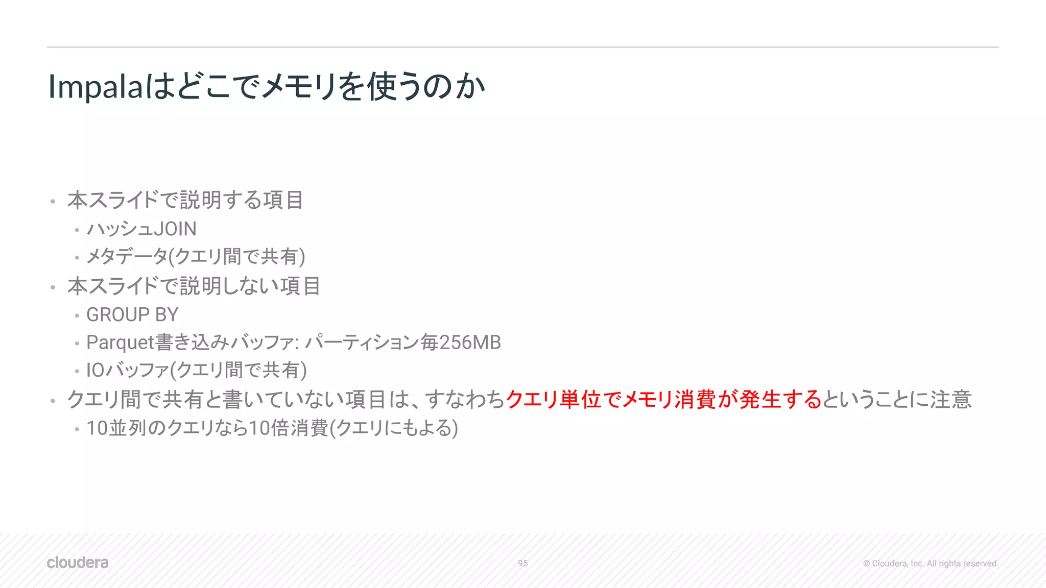 95 © Cloudera, Inc. All rights reserved.
• 本スライドで説明する項目
• ハッシュJOIN
• メタデータ(クエリ間で共有)
• 本スライドで説明しない項目
• GROUP BY
• Parquet書き込みバッファ: パーティション毎256MB
• IOバッファ(クエリ間で共有)
• クエリ間で共有と書いていない項目は、すなわちクエリ単位でメモリ消費が発生するということに注意
• 10並列のクエリなら10倍消費(クエリにもよる)
Impalaはどこでメモリを使うのか
 