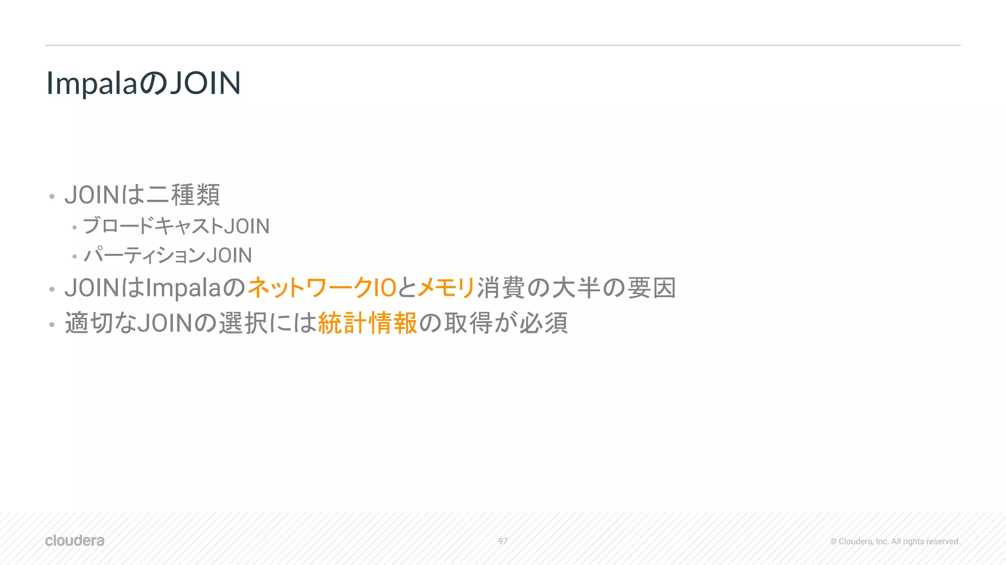 97 © Cloudera, Inc. All rights reserved.
• JOINは二種類
• ブロードキャストJOIN
• パーティションJOIN
• JOINはImpalaのネットワークIOとメモリ消費の大半の要因
• 適切なJOINの選択には統計情報の取得が必須
ImpalaのJOIN
 