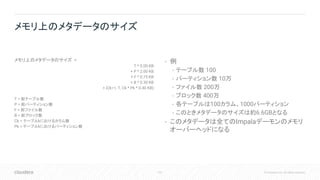 101 © Cloudera, Inc. All rights reserved.
メモリ上のメタデータのサイズ =
T * 5.00 KB
+ P * 2.00 KB
+ F * 0.75 KB
+ B * 0.30 KB
+ Σ(k=1, T, Ck * Pk * 0.40 KB)
T = 総テーブル数
P = 総パーティション数
F = 総ファイル数
B = 総ブロック数
Ck = テーブルkにおけるカラム数
Pk = テーブルkにおけるパーティション数
• 例
• テーブル数 100
• パーティション数 10万
• ファイル数 200万
• ブロック数 400万
• 各テーブルは100カラム、1000パーティション
• このときメタデータのサイズは約6.6GBとなる
• このメタデータは全てのImpalaデーモンのメモリ
オーバーヘッドになる
メモリ上のメタデータのサイズ
 