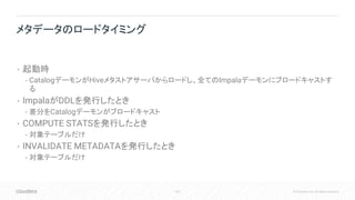 102 © Cloudera, Inc. All rights reserved.
• 起動時
• CatalogデーモンがHiveメタストアサーバからロードし、全てのImpalaデーモンにブロードキャストす
る
• ImpalaがDDLを発行したとき
• 差分をCatalogデーモンがブロードキャスト
• COMPUTE STATSを発行したとき
• 対象テーブルだけ
• INVALIDATE METADATAを発行したとき
• 対象テーブルだけ
メタデータのロードタイミング
 