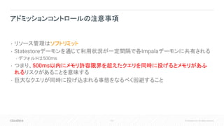 107 © Cloudera, Inc. All rights reserved.
• リソース管理はソフトリミット
• Statestoreデーモンを通じて利用状況が一定間隔で各Impalaデーモンに共有される
• デフォルトは500ms
• つまり、500ms以内にメモリ許容限界を超えたクエリを同時に投げるとメモリがあふ
れるリスクがあることを意味する
• 巨大なクエリが同時に投げ込まれる事態をなるべく回避すること
アドミッションコントロールの注意事項
 