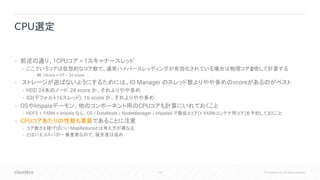 113 © Cloudera, Inc. All rights reserved.
• 前述の通り、1CPUコア = 1スキャナースレッド
• ここでいうコアは仮想的なコア数で、通常ハイパースレッディングが有効化されている場合は物理コアを2倍して計算する
• 例: 10core + HT = 20 vcore
• ストレージが遊ばないようにするためには、IO Manager のスレッド数よりやや多めのvcoreがあるのがベスト
• HDD 24本のノード: 24 vcore か、それよりやや多め
• S3(デフォルト16スレッド): 16 vcore か、それよりやや多め
• OSやImpalaデーモン、他のコンポーネント用のCPUコアも計算にいれておくこと
• HDFS + YARN + Impala なら、OS / DataNode / NodeManager / Impalad で最低4コア(+ YARNコンテナ用コア)を予約しておくこと
• CPUコアあたりの性能も重要であることに注意
• コア数さえ稼げばいい MapReduceとは考え方が異なる
• とはいえコスパが一番重要なので、優先度は低め
CPU選定
 