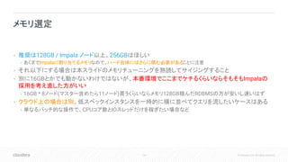 114 © Cloudera, Inc. All rights reserved.
• 推奨は128GB / Impala ノード以上。256GBはほしい
• あくまでImpalaに割り当てるメモリなので、ハード自体にはさらに積む必要があることに注意
• それ以下にする場合は本スライドのメモリチューニングを熟読してサイジングすること
• 別に16GBとかでも動かないわけではないが、本番環境でここまでケチるくらいならそもそもImpalaの
採用を考え直した方がいい
• 16GB * 8ノード(マスター含めたら11ノード)買うくらいならメモリ128GB積んだRDBMSの方が安いし速いはず
• クラウド上の場合は別。低スペックインスタンスを一時的に横に並べてクエリを流したいケースはある
• 単なるバッチ的な操作で、CPUコア数とIOスレッドだけを稼ぎたい場合など
メモリ選定
 