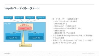 118 © Cloudera, Inc. All rights reserved.
• コーディネータノードの仕事は多い
• クライアントからクエリを受け取る
• 実行計画を立てる
• 他のImpalaノードに指示を出す
• 他のImpalaノードから結果を受け取る
• 最終計算を行う
• 最終結果をクライアントに返す
• 自分自身も通常のImpalaノードと同様、計算処理を
行うことに注意
• 左図のように1台のImpalaノードだけにクエリを投げ
るとボトルネックになってしまう
Impalaコーディネータノード
クラスタ Impalaノード
コーディネータノード
クライアント
Impalaノード Impalaノード
Impalaデーモン
Impalaデーモン Impalaデーモン
クライアント クライアント クライアント
負荷が集中しすぎ
 