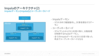 12 © Cloudera, Inc. All rights reserved.
• Impalaデーモン
• クラスタ内で複数動作し、計算処理を行うデー
モン
• コーディネータノード
• クライアントからクエリを受け取り、分散処理
を制御するImpalaデーモン。
• 全てのImpalaデーモンはクエリを受け取った
時点でコーディネータノードとなる
Impalaのアーキテクチャ(2)
Impalaデーモン(impalad)とコーディネータノード
クラスタ Impalaノード
コーディネータノード
クライアント
Impalaノード Impalaノード
Impalaデーモン
Impalaデーモン Impalaデーモン
 