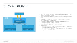 120 © Cloudera, Inc. All rights reserved.
• コーディネータ専用ノードを設置することで、Impalaを擬似的なマスター・ワー
カー型アーキテクチャに変更可能
• コーディネータ専用ノードは、他のコーディネータノードからのクエリを受け付け
ない
• 計算処理を全く行わないわけではないので、他のImpalaノードと同様にワー
カーノード側に置いておく必要がある
• 1コーディネータ専用ノードあたり、50 Impalaノード程度をカバー可能
• CPU利用率が80%超えたら専用ノードを増やす
• HA化するならさらに追加で1ノード以上作成しておく
• 起動オプション
• is_executor=false : 他コーディネータからのクエリの受付を禁止する。初期構築時に
コーディネータ専用ノードを作るときに有効
• is_coordinator=false : クライアントからのクエリの受付を禁止する。クラスタ増設時の
Impalaデーモンの初期設定に有効
コーディネータ専用ノード
クラスタ Impalaノード
コーディネータ専用ノード
クライアント
Impalaノード Impalaノード
Impalaデーモン
Impalaデーモン Impalaデーモン
 