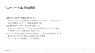 122 © Cloudera, Inc. All rights reserved.
• 追試できる状態で情報公開すること
• サーバスペック、データセット、クエリセット、ソフトウェアバージョンなど
• 追試不可能なベンチマーク結果は信用できない
• 業界標準のベンチマークテストを使うこと
• 分析クエリならTPC-H か TPC-DS。Impalaの場合はTPC-DSが一般的
• マイクロベンチマークは本当にやめてください
• その上で、社内での独自のデータセット、クエリセットを用意すること
• 最終的には自社で使うクエリが速くなることが重要
• TPC-* はあくまで基礎検証における参考値
ベンチマーク取得の原則
 