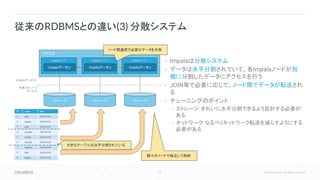 19 © Cloudera, Inc. All rights reserved.
• Impalaは分散システム
• データは水平分割されていて、各Impalaノードが別
個に分割したデータにアクセスを行う
• JOIN等で必要に応じて、ノード間でデータが転送され
る
• チューニングのポイント
• ストレージ: きれいに水平分割できるよう設計する必要が
ある
• ネットワーク: なるべくネットワーク転送を減らすようにする
必要がある
従来のRDBMSとの違い(3) 分散システム
クラスタ
Impalaノード Impalaノード
Impalaデーモン Impalaデーモン
ストレージ ストレージ
Impalaサービス
外部ストレージ
サービス
Impalaノード
Impalaデーモン
ストレージ
id name date
1 sato 2018-01-01
2 tanaka 2018-01-01
3 kato 2018-01-01
4 yamada 2018-01-02
5 morita 2018-01-02
6 kawada 2018-01-02
7 mikami 2018-01-03
8 ishii 2018-01-03
9 kitami 2018-01-03
大きなテーブルは水平分割されている
個々のノードで独立して格納
ノード間通信で必要なデータを共有
 