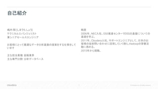 2 © Cloudera, Inc. All rights reserved.
嶋内 翔 (しまうち しょう)
テクニカルエバンジェリスト
兼シニアセールスエンジニア
お客様にとって最適なデータ分析基盤の提案をする仕事をして
います
主な担当業種: 金融業界
主な専門分野: 分析データベース
略歴
2006年、NEC入社。OSS推進センターでOSSの基盤についての
基礎を学ぶ。
2011年、Cloudera入社。サポートエンジニアとして、日本のお
客様の技術問い合わせに回答していく傍ら、Hadoopの啓蒙活
動に務める。
2015年から現職。
自己紹介
 